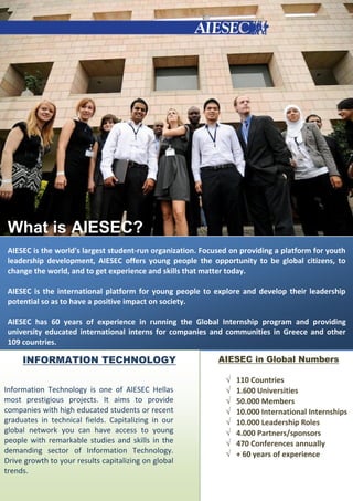 What is AIESEC?
 AIESEC is the world's largest student‐run organization. Focused on providing a platform for youth
 leadership development, AIESEC offers young people the opportunity to be global citizens, to
 change the world, and to get experience and skills that matter today.

 AIESEC is the international platform for young people to explore and develop their leadership
 potential so as to have a positive impact on society.

 AIESEC has 60 years of experience in running the Global Internship program and providing
 university educated international interns for companies and communities in Greece and other
 109 countries.

     INFORMATION TECHNOLOGY                                  AIESEC in Global Numbers

                                                                  110 Countries
Information Technology is one of AIESEC Hellas                    1.600 Universities
most prestigious projects. It aims to provide                     50.000 Members
companies with high educated students or recent                   10.000 International Internships
graduates in technical fields. Capitalizing in our                10.000 Leadership Roles
global network you can have access to young                       4.000 Partners/sponsors
people with remarkable studies and skills in the                  470 Conferences annually
demanding sector of Information Technology.                       + 60 years of experience
Drive growth to your results capitalizing on global
trends.
 