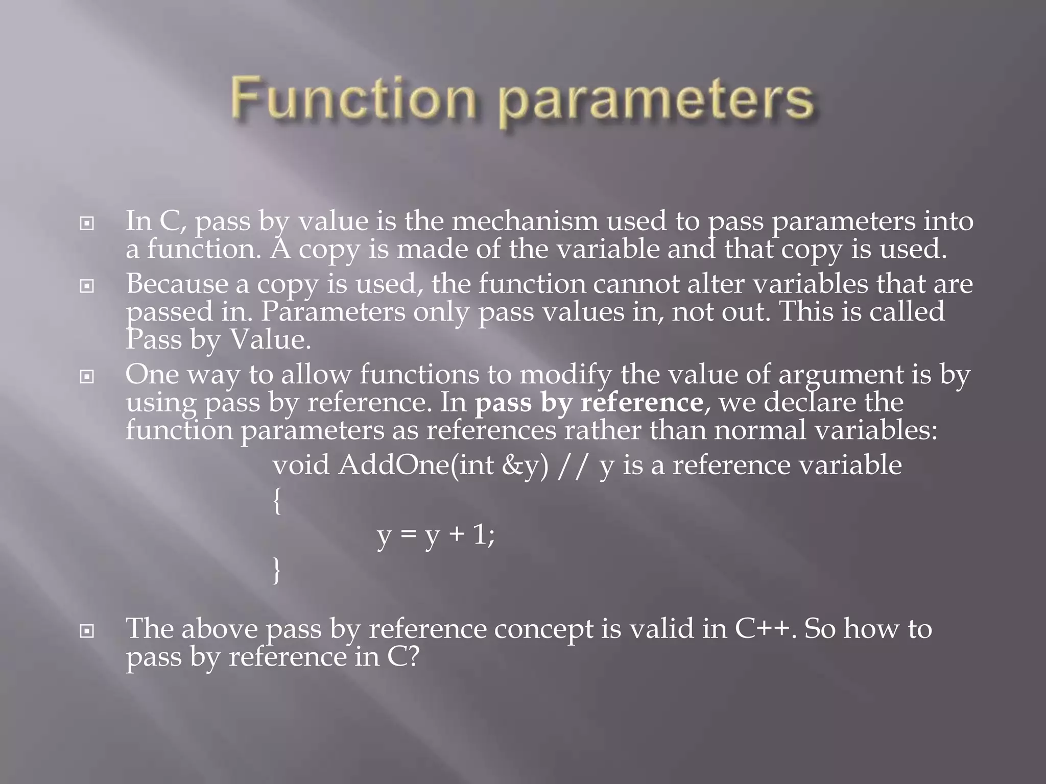  In C, pass by value is the mechanism used to pass parameters into
a function. A copy is made of the variable and that copy is used.
 Because a copy is used, the function cannot alter variables that are
passed in. Parameters only pass values in, not out. This is called
Pass by Value.
 One way to allow functions to modify the value of argument is by
using pass by reference. In pass by reference, we declare the
function parameters as references rather than normal variables:
void AddOne(int &y) // y is a reference variable
{
y = y + 1;
}
 The above pass by reference concept is valid in C++. So how to
pass by reference in C?
 