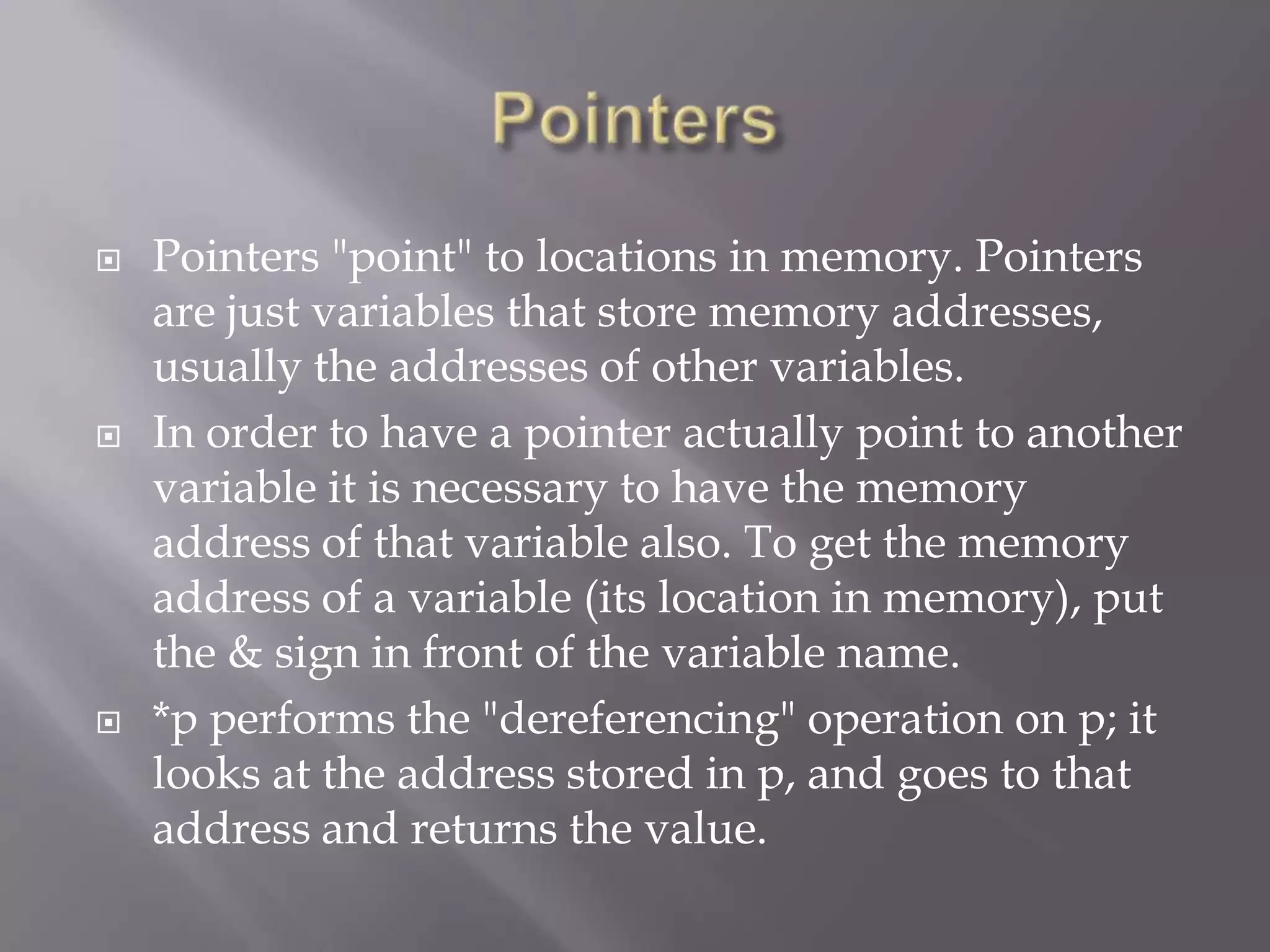  Pointers "point" to locations in memory. Pointers
are just variables that store memory addresses,
usually the addresses of other variables.
 In order to have a pointer actually point to another
variable it is necessary to have the memory
address of that variable also. To get the memory
address of a variable (its location in memory), put
the & sign in front of the variable name.
 *p performs the "dereferencing" operation on p; it
looks at the address stored in p, and goes to that
address and returns the value.
 