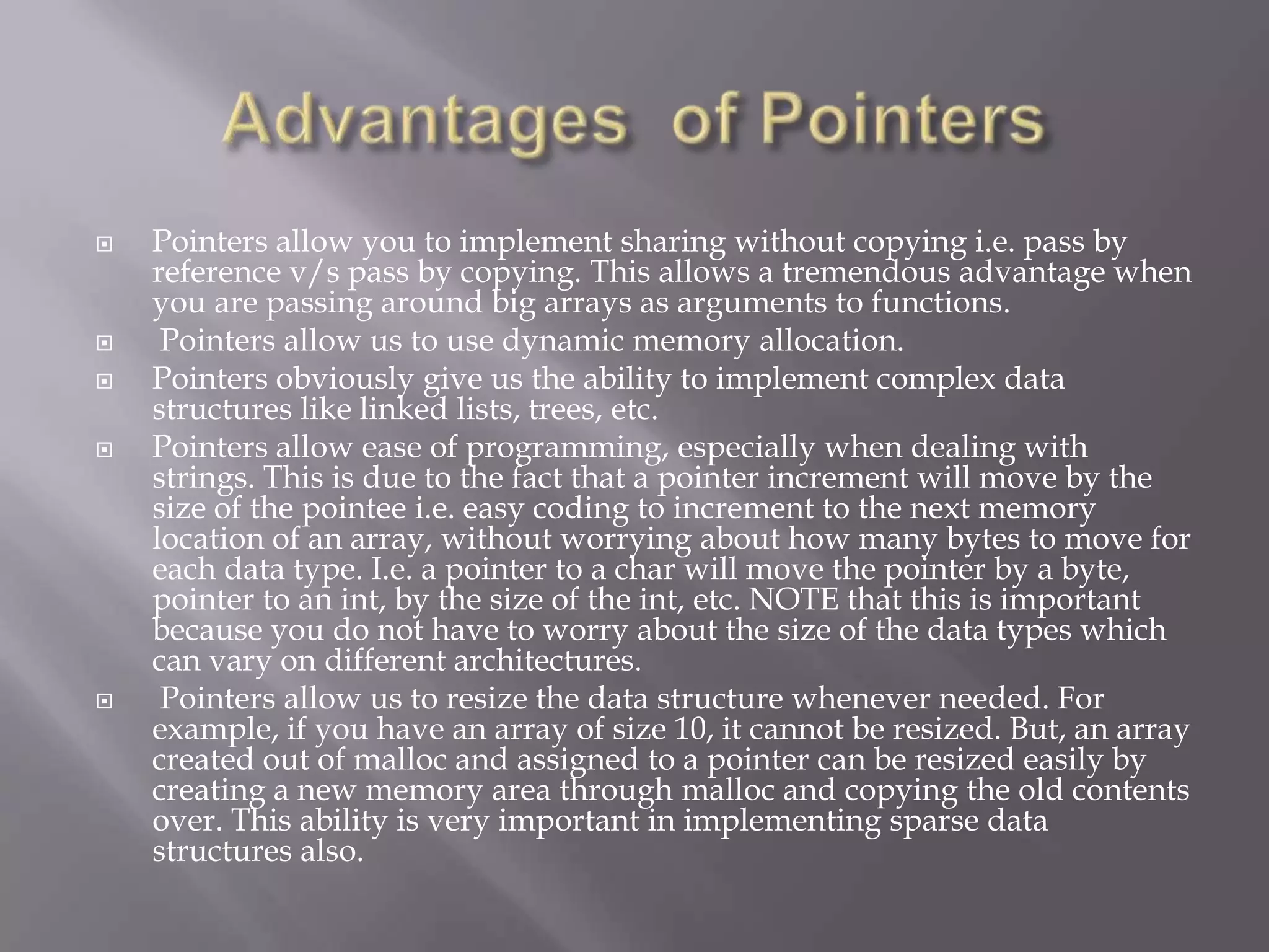 Pointers allow you to implement sharing without copying i.e. pass by
reference v/s pass by copying. This allows a tremendous advantage when
you are passing around big arrays as arguments to functions.
 Pointers allow us to use dynamic memory allocation.
 Pointers obviously give us the ability to implement complex data
structures like linked lists, trees, etc.
 Pointers allow ease of programming, especially when dealing with
strings. This is due to the fact that a pointer increment will move by the
size of the pointee i.e. easy coding to increment to the next memory
location of an array, without worrying about how many bytes to move for
each data type. I.e. a pointer to a char will move the pointer by a byte,
pointer to an int, by the size of the int, etc. NOTE that this is important
because you do not have to worry about the size of the data types which
can vary on different architectures.
 Pointers allow us to resize the data structure whenever needed. For
example, if you have an array of size 10, it cannot be resized. But, an array
created out of malloc and assigned to a pointer can be resized easily by
creating a new memory area through malloc and copying the old contents
over. This ability is very important in implementing sparse data
structures also.
 