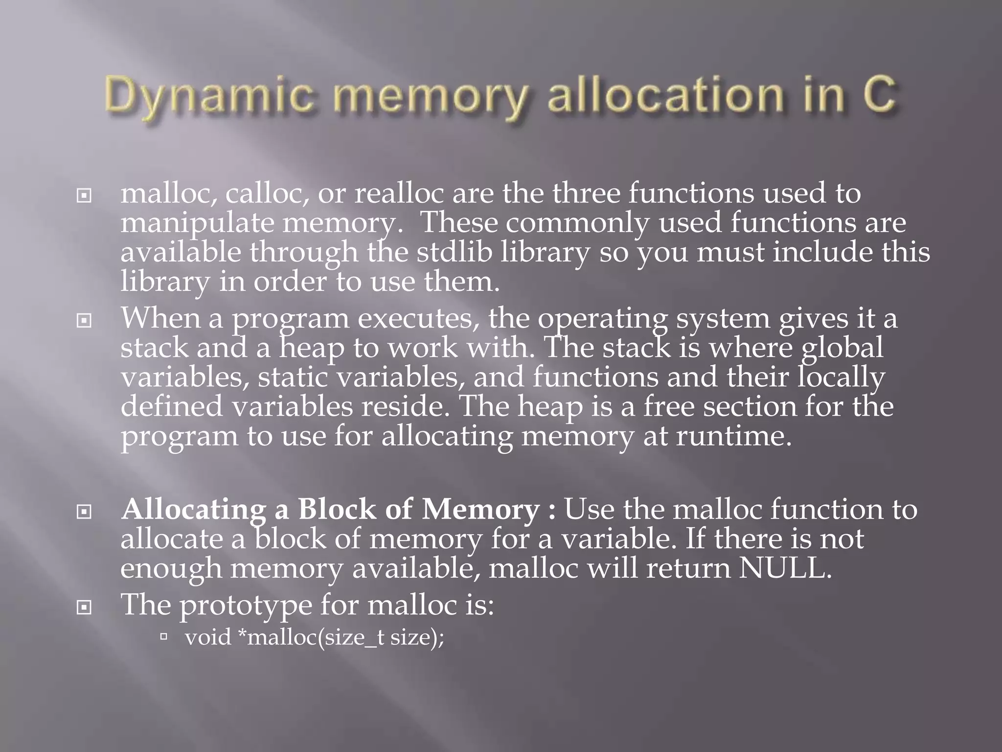  malloc, calloc, or realloc are the three functions used to
manipulate memory. These commonly used functions are
available through the stdlib library so you must include this
library in order to use them.
 When a program executes, the operating system gives it a
stack and a heap to work with. The stack is where global
variables, static variables, and functions and their locally
defined variables reside. The heap is a free section for the
program to use for allocating memory at runtime.
 Allocating a Block of Memory : Use the malloc function to
allocate a block of memory for a variable. If there is not
enough memory available, malloc will return NULL.
 The prototype for malloc is:
 void *malloc(size_t size);
 