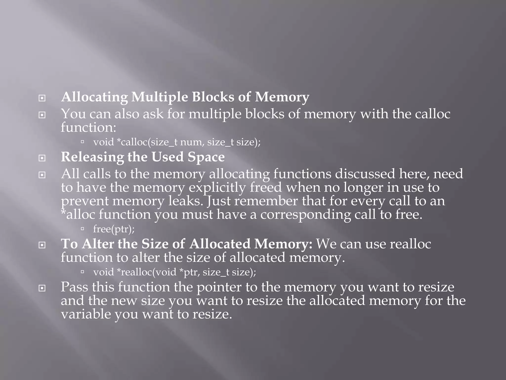  Allocating Multiple Blocks of Memory
 You can also ask for multiple blocks of memory with the calloc
function:
 void *calloc(size_t num, size_t size);
 Releasing the Used Space
 All calls to the memory allocating functions discussed here, need
to have the memory explicitly freed when no longer in use to
prevent memory leaks. Just remember that for every call to an
*alloc function you must have a corresponding call to free.
 free(ptr);
 To Alter the Size of Allocated Memory: We can use realloc
function to alter the size of allocated memory.
 void *realloc(void *ptr, size_t size);
 Pass this function the pointer to the memory you want to resize
and the new size you want to resize the allocated memory for the
variable you want to resize.
 