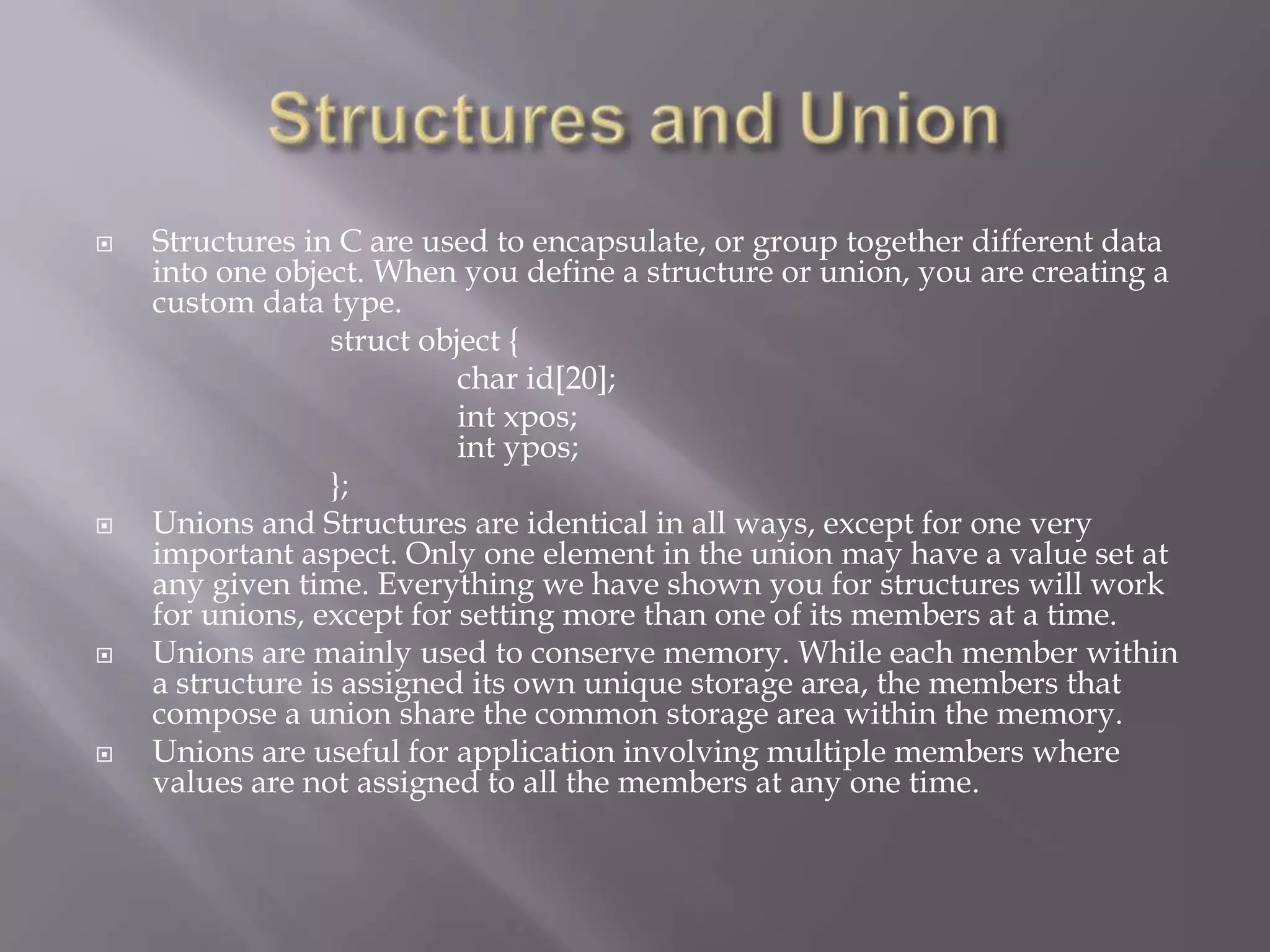  Structures in C are used to encapsulate, or group together different data
into one object. When you define a structure or union, you are creating a
custom data type.
struct object {
char id[20];
int xpos;
int ypos;
};
 Unions and Structures are identical in all ways, except for one very
important aspect. Only one element in the union may have a value set at
any given time. Everything we have shown you for structures will work
for unions, except for setting more than one of its members at a time.
 Unions are mainly used to conserve memory. While each member within
a structure is assigned its own unique storage area, the members that
compose a union share the common storage area within the memory.
 Unions are useful for application involving multiple members where
values are not assigned to all the members at any one time.
 