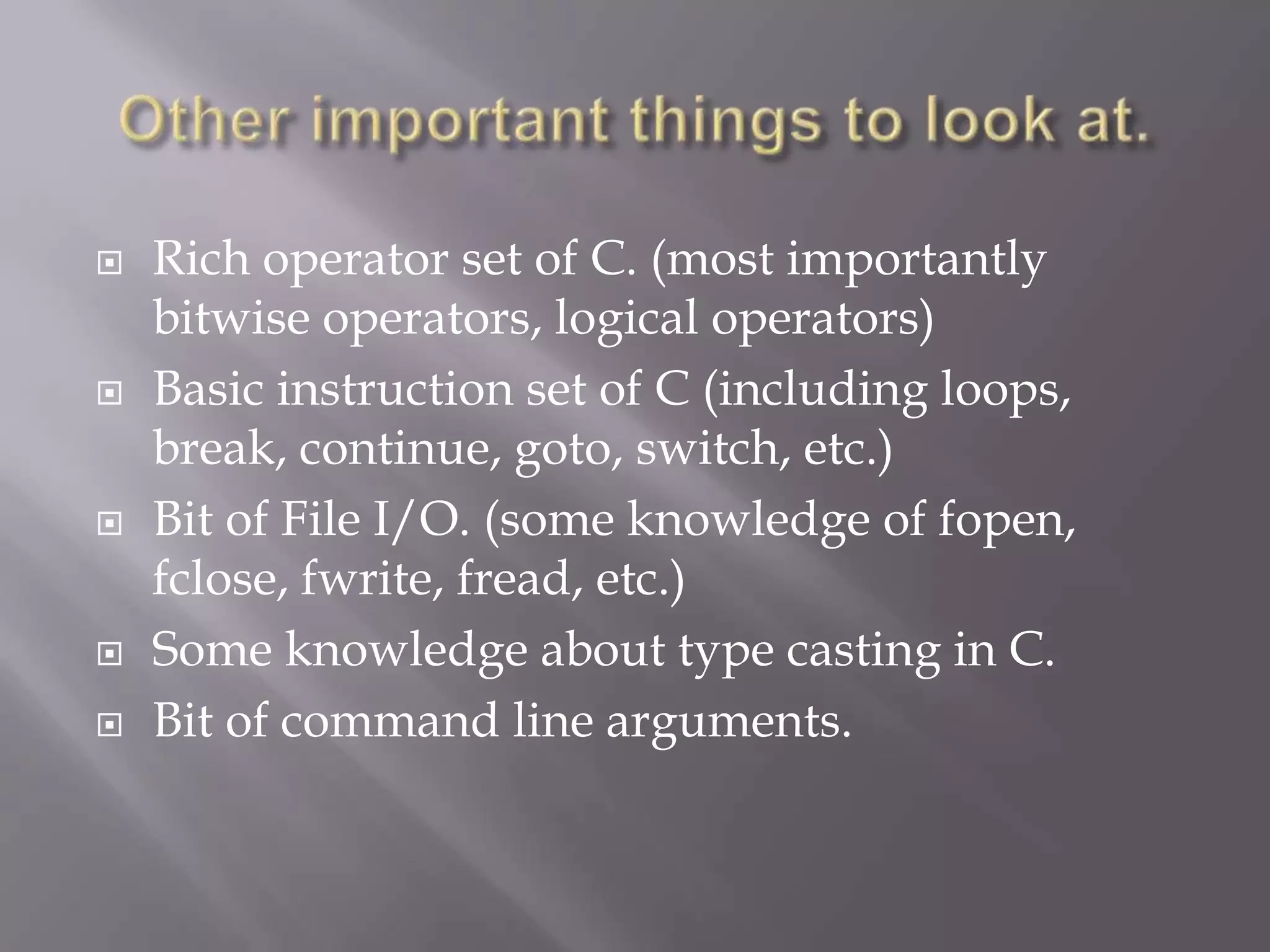  Rich operator set of C. (most importantly
bitwise operators, logical operators)
 Basic instruction set of C (including loops,
break, continue, goto, switch, etc.)
 Bit of File I/O. (some knowledge of fopen,
fclose, fwrite, fread, etc.)
 Some knowledge about type casting in C.
 Bit of command line arguments.
 