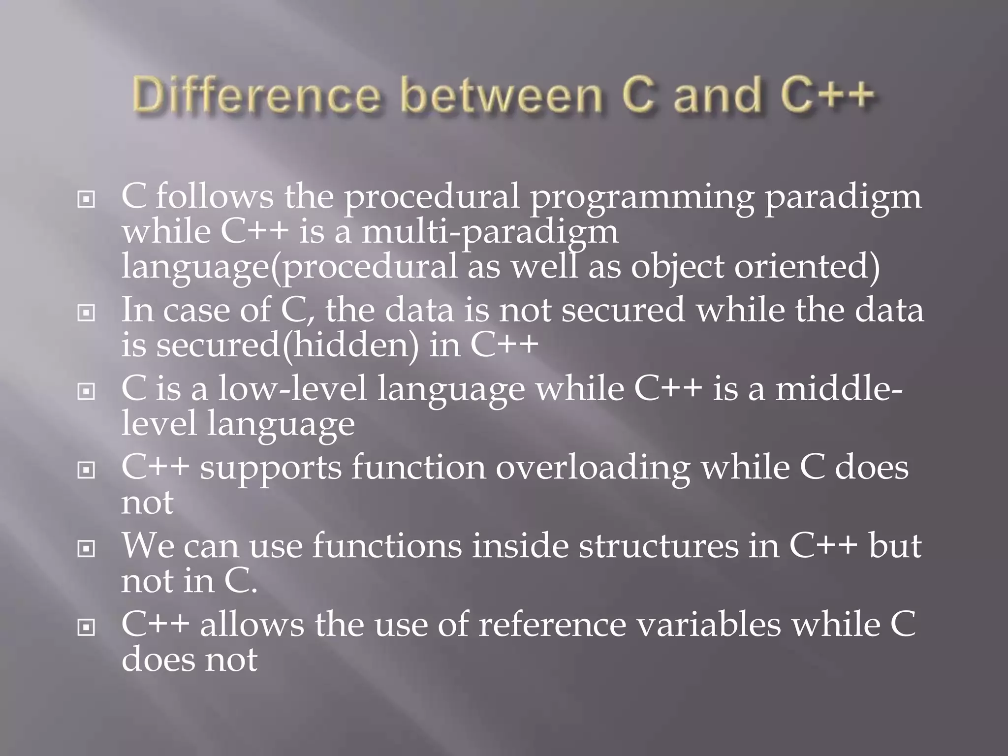  C follows the procedural programming paradigm
while C++ is a multi-paradigm
language(procedural as well as object oriented)
 In case of C, the data is not secured while the data
is secured(hidden) in C++
 C is a low-level language while C++ is a middle-
level language
 C++ supports function overloading while C does
not
 We can use functions inside structures in C++ but
not in C.
 C++ allows the use of reference variables while C
does not
 