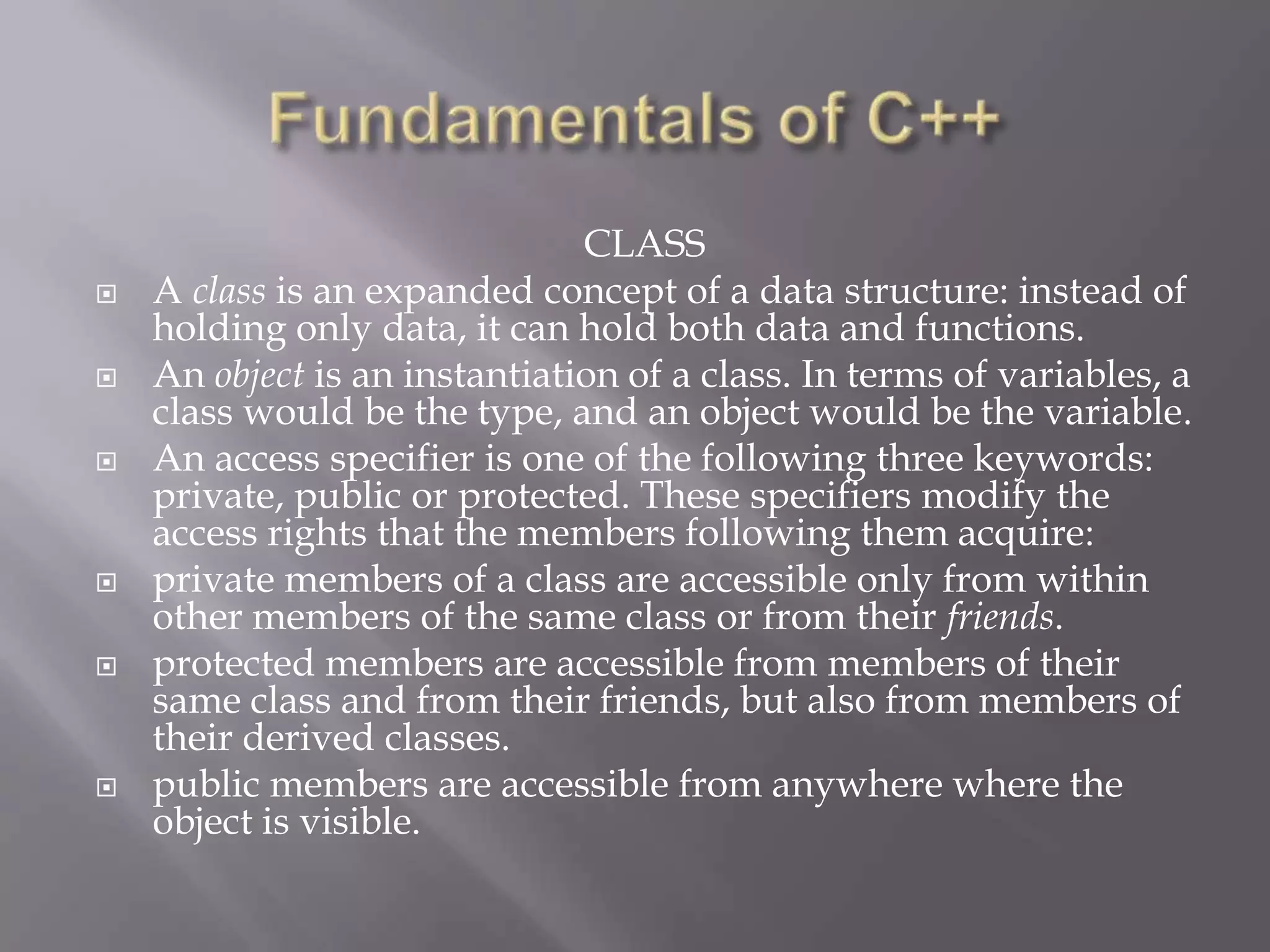 CLASS
 A class is an expanded concept of a data structure: instead of
holding only data, it can hold both data and functions.
 An object is an instantiation of a class. In terms of variables, a
class would be the type, and an object would be the variable.
 An access specifier is one of the following three keywords:
private, public or protected. These specifiers modify the
access rights that the members following them acquire:
 private members of a class are accessible only from within
other members of the same class or from their friends.
 protected members are accessible from members of their
same class and from their friends, but also from members of
their derived classes.
 public members are accessible from anywhere where the
object is visible.
 