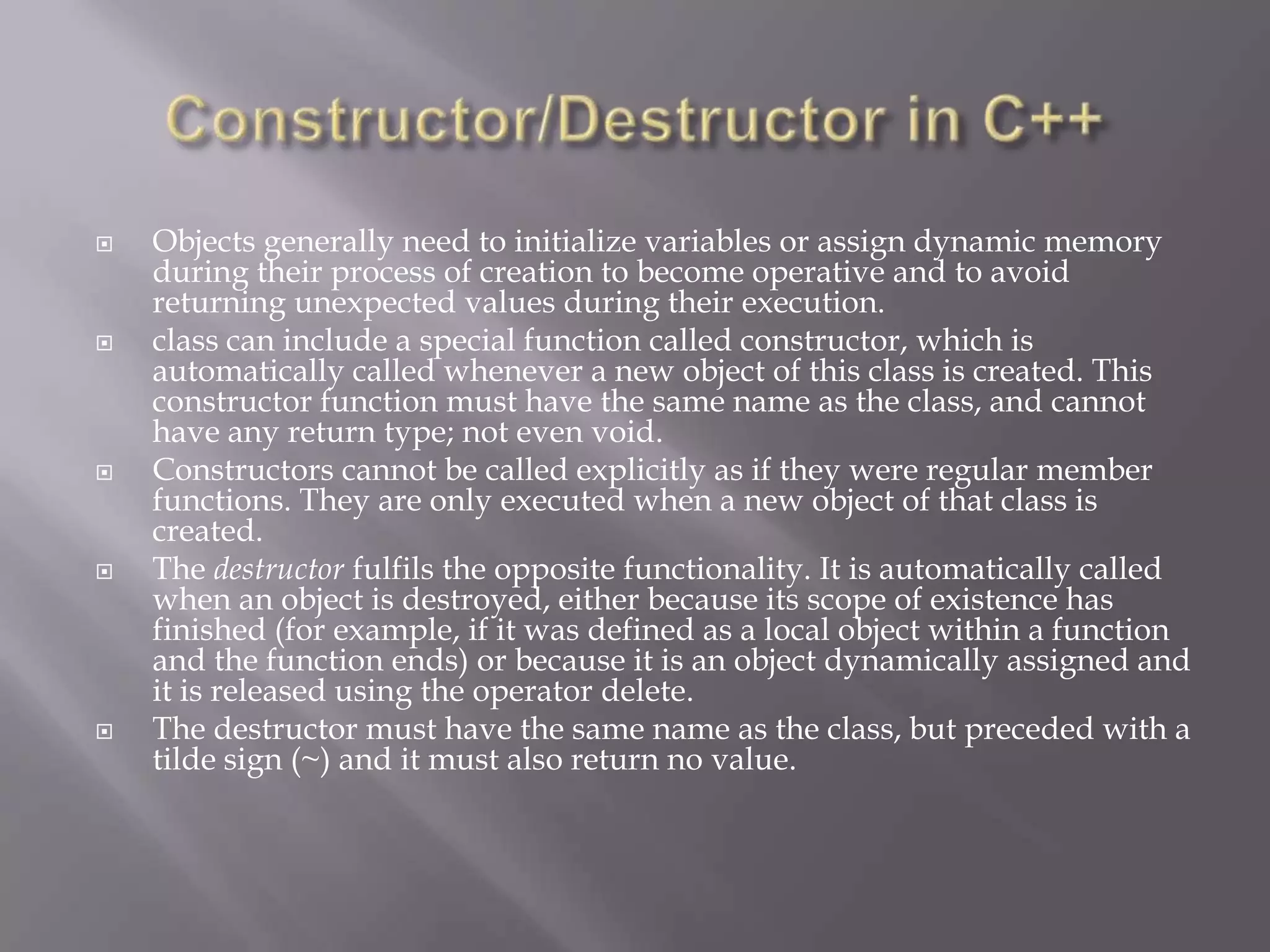  Objects generally need to initialize variables or assign dynamic memory
during their process of creation to become operative and to avoid
returning unexpected values during their execution.
 class can include a special function called constructor, which is
automatically called whenever a new object of this class is created. This
constructor function must have the same name as the class, and cannot
have any return type; not even void.
 Constructors cannot be called explicitly as if they were regular member
functions. They are only executed when a new object of that class is
created.
 The destructor fulfils the opposite functionality. It is automatically called
when an object is destroyed, either because its scope of existence has
finished (for example, if it was defined as a local object within a function
and the function ends) or because it is an object dynamically assigned and
it is released using the operator delete.
 The destructor must have the same name as the class, but preceded with a
tilde sign (~) and it must also return no value.
 
