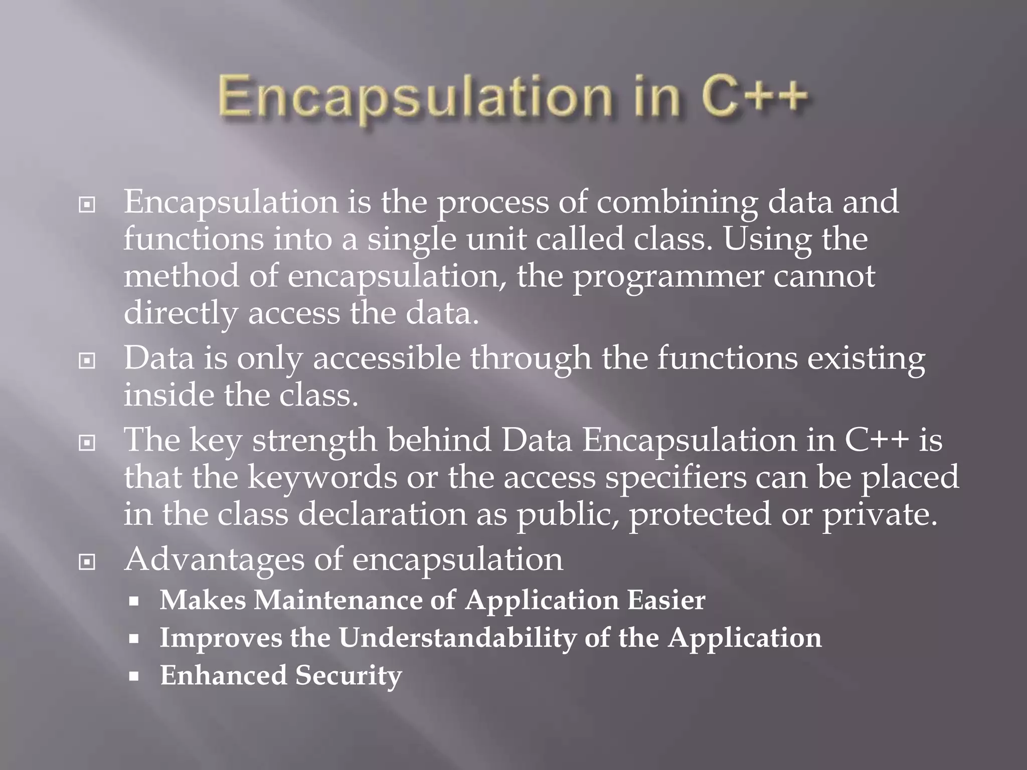  Encapsulation is the process of combining data and
functions into a single unit called class. Using the
method of encapsulation, the programmer cannot
directly access the data.
 Data is only accessible through the functions existing
inside the class.
 The key strength behind Data Encapsulation in C++ is
that the keywords or the access specifiers can be placed
in the class declaration as public, protected or private.
 Advantages of encapsulation
 Makes Maintenance of Application Easier
 Improves the Understandability of the Application
 Enhanced Security
 