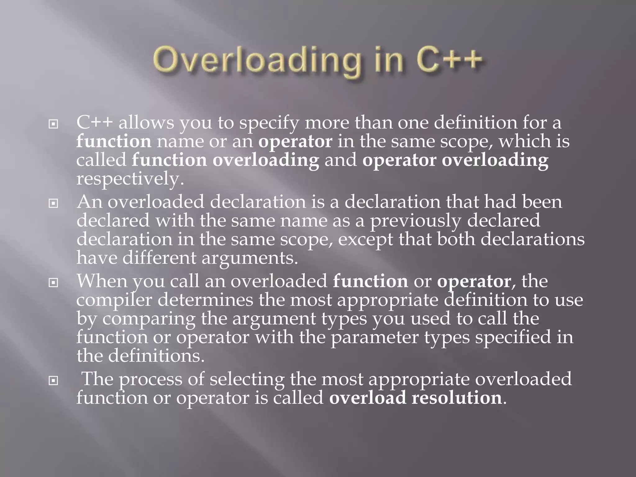  C++ allows you to specify more than one definition for a
function name or an operator in the same scope, which is
called function overloading and operator overloading
respectively.
 An overloaded declaration is a declaration that had been
declared with the same name as a previously declared
declaration in the same scope, except that both declarations
have different arguments.
 When you call an overloaded function or operator, the
compiler determines the most appropriate definition to use
by comparing the argument types you used to call the
function or operator with the parameter types specified in
the definitions.
 The process of selecting the most appropriate overloaded
function or operator is called overload resolution.
 