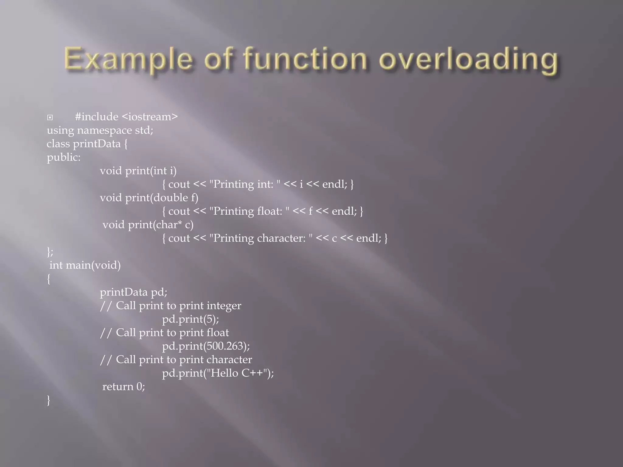  #include <iostream>
using namespace std;
class printData {
public:
void print(int i)
{ cout << "Printing int: " << i << endl; }
void print(double f)
{ cout << "Printing float: " << f << endl; }
void print(char* c)
{ cout << "Printing character: " << c << endl; }
};
int main(void)
{
printData pd;
// Call print to print integer
pd.print(5);
// Call print to print float
pd.print(500.263);
// Call print to print character
pd.print("Hello C++");
return 0;
}
 