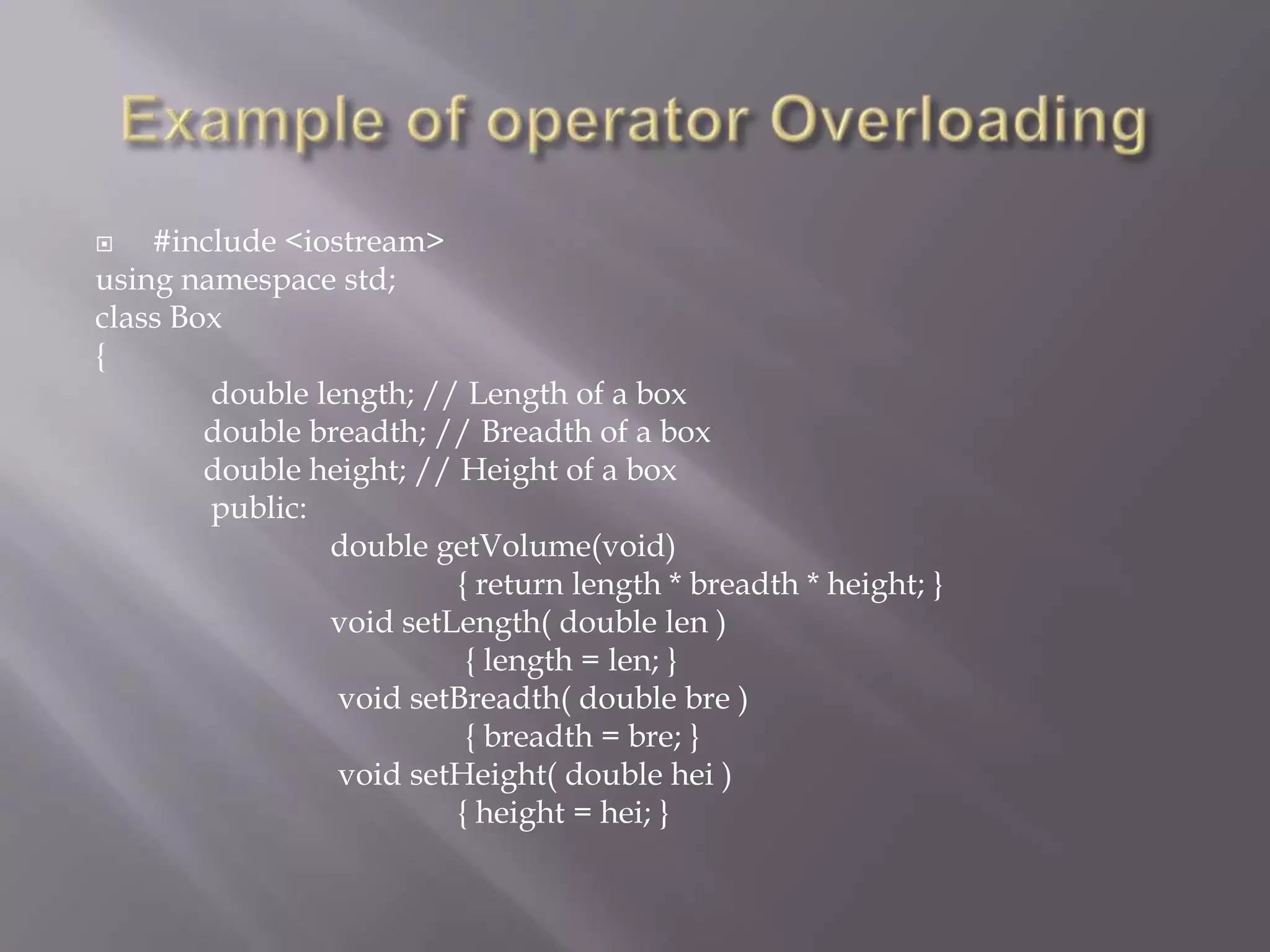  #include <iostream>
using namespace std;
class Box
{
double length; // Length of a box
double breadth; // Breadth of a box
double height; // Height of a box
public:
double getVolume(void)
{ return length * breadth * height; }
void setLength( double len )
{ length = len; }
void setBreadth( double bre )
{ breadth = bre; }
void setHeight( double hei )
{ height = hei; }
 