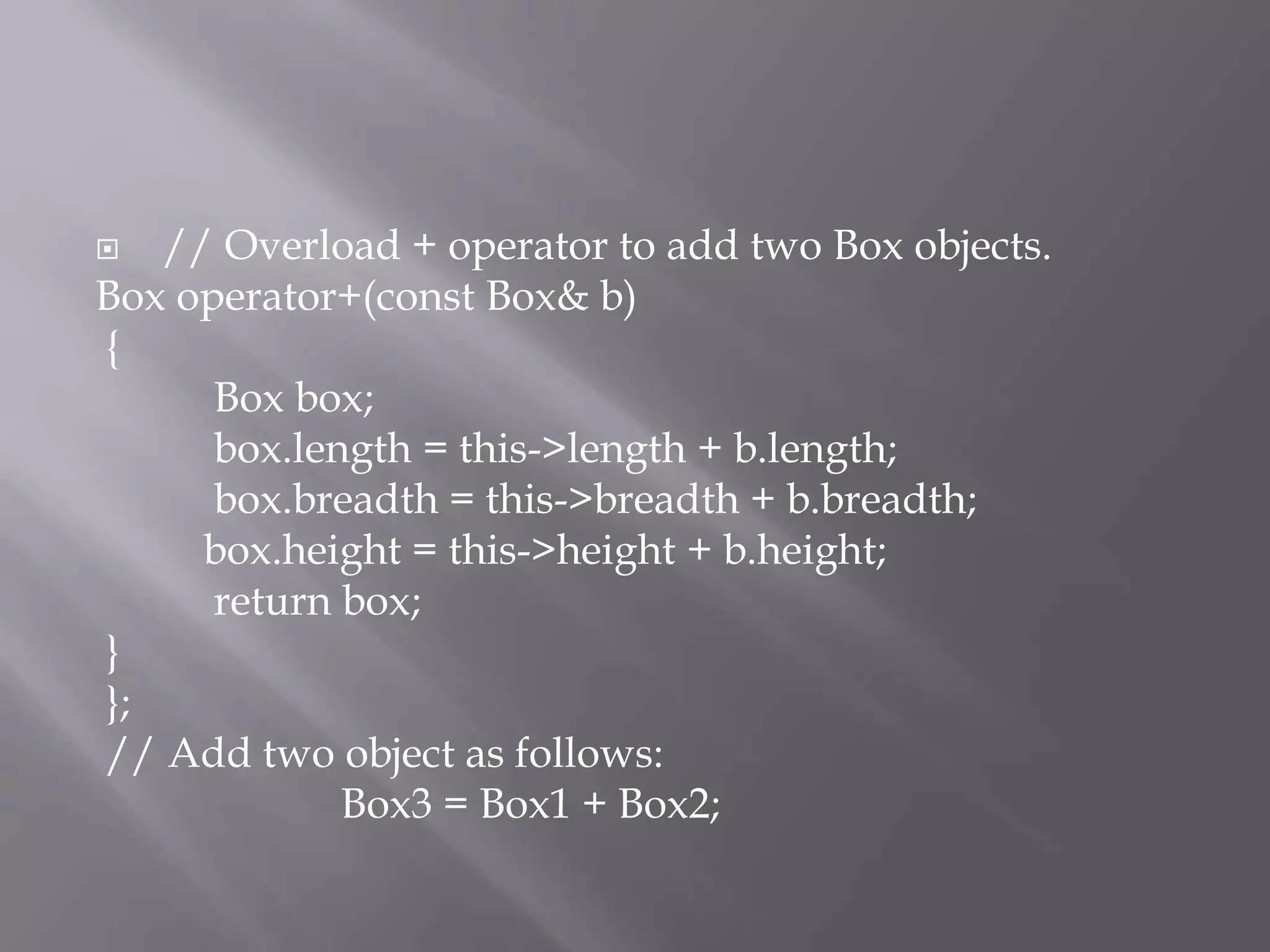  // Overload + operator to add two Box objects.
Box operator+(const Box& b)
{
Box box;
box.length = this->length + b.length;
box.breadth = this->breadth + b.breadth;
box.height = this->height + b.height;
return box;
}
};
// Add two object as follows:
Box3 = Box1 + Box2;
 