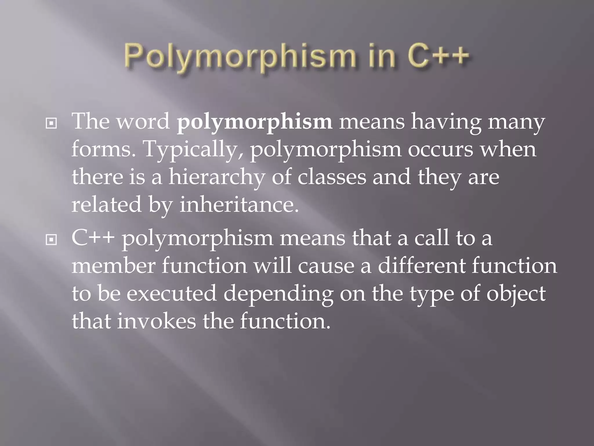 The word polymorphism means having many
forms. Typically, polymorphism occurs when
there is a hierarchy of classes and they are
related by inheritance.
 C++ polymorphism means that a call to a
member function will cause a different function
to be executed depending on the type of object
that invokes the function.
 