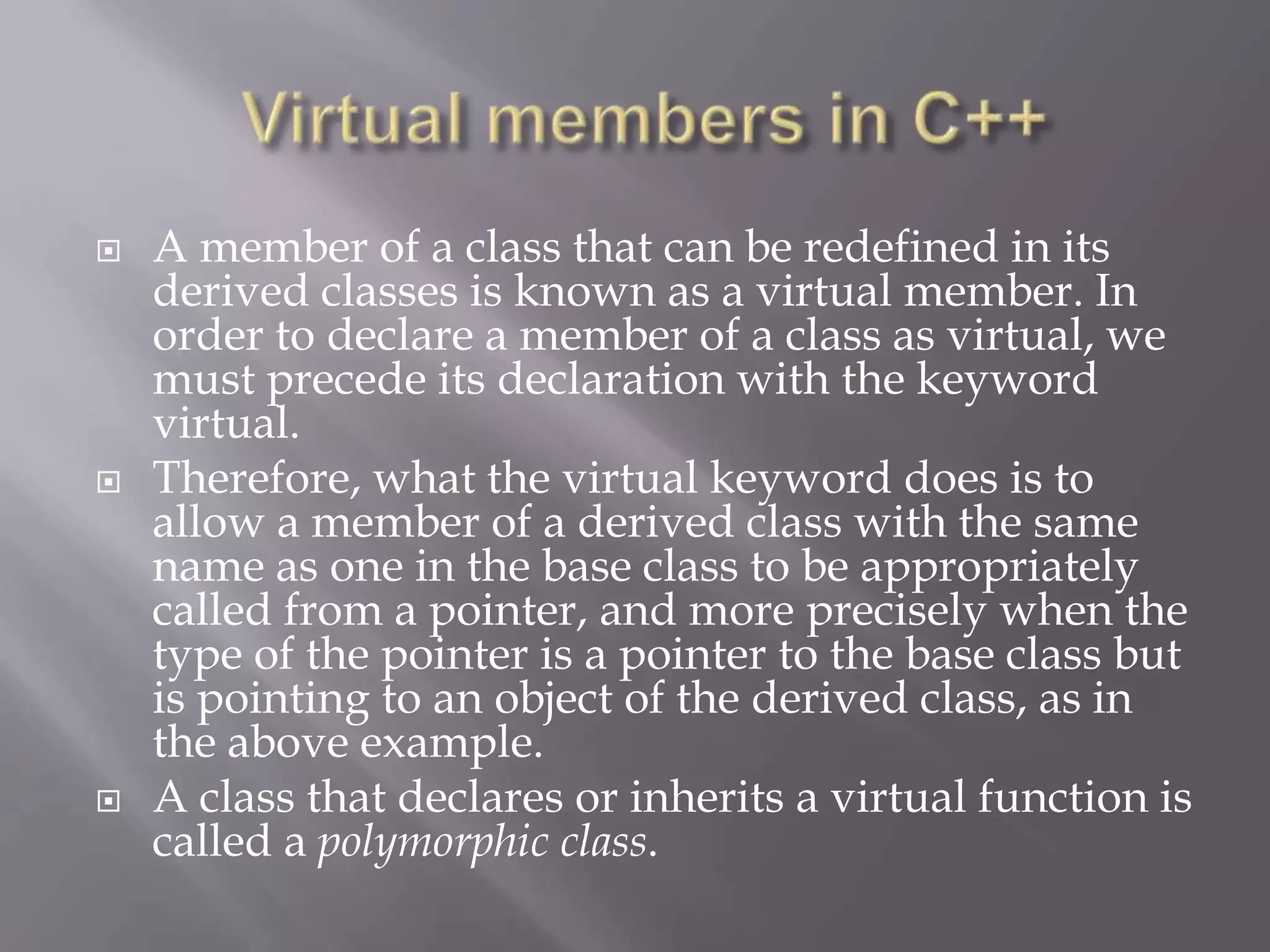  A member of a class that can be redefined in its
derived classes is known as a virtual member. In
order to declare a member of a class as virtual, we
must precede its declaration with the keyword
virtual.
 Therefore, what the virtual keyword does is to
allow a member of a derived class with the same
name as one in the base class to be appropriately
called from a pointer, and more precisely when the
type of the pointer is a pointer to the base class but
is pointing to an object of the derived class, as in
the above example.
 A class that declares or inherits a virtual function is
called a polymorphic class.
 