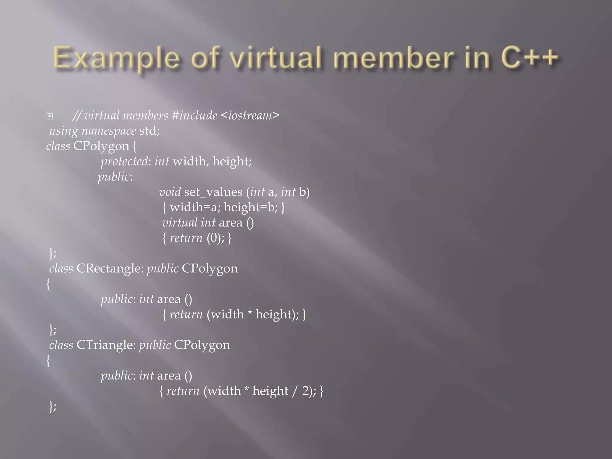  // virtual members #include <iostream>
using namespace std;
class CPolygon {
protected: int width, height;
public:
void set_values (int a, int b)
{ width=a; height=b; }
virtual int area ()
{ return (0); }
};
class CRectangle: public CPolygon
{
public: int area ()
{ return (width * height); }
};
class CTriangle: public CPolygon
{
public: int area ()
{ return (width * height / 2); }
};
 