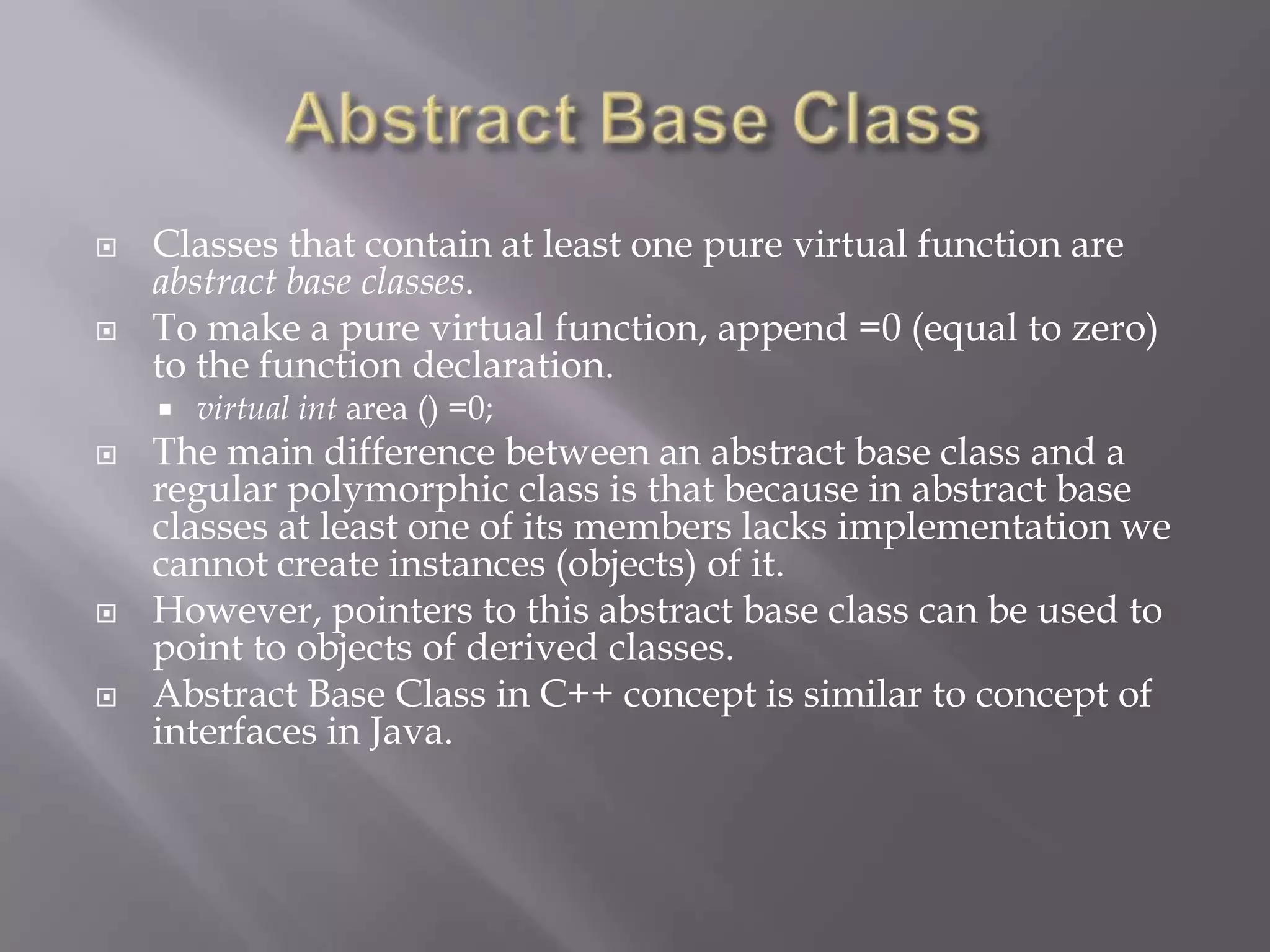  Classes that contain at least one pure virtual function are
abstract base classes.
 To make a pure virtual function, append =0 (equal to zero)
to the function declaration.
 virtual int area () =0;
 The main difference between an abstract base class and a
regular polymorphic class is that because in abstract base
classes at least one of its members lacks implementation we
cannot create instances (objects) of it.
 However, pointers to this abstract base class can be used to
point to objects of derived classes.
 Abstract Base Class in C++ concept is similar to concept of
interfaces in Java.
 