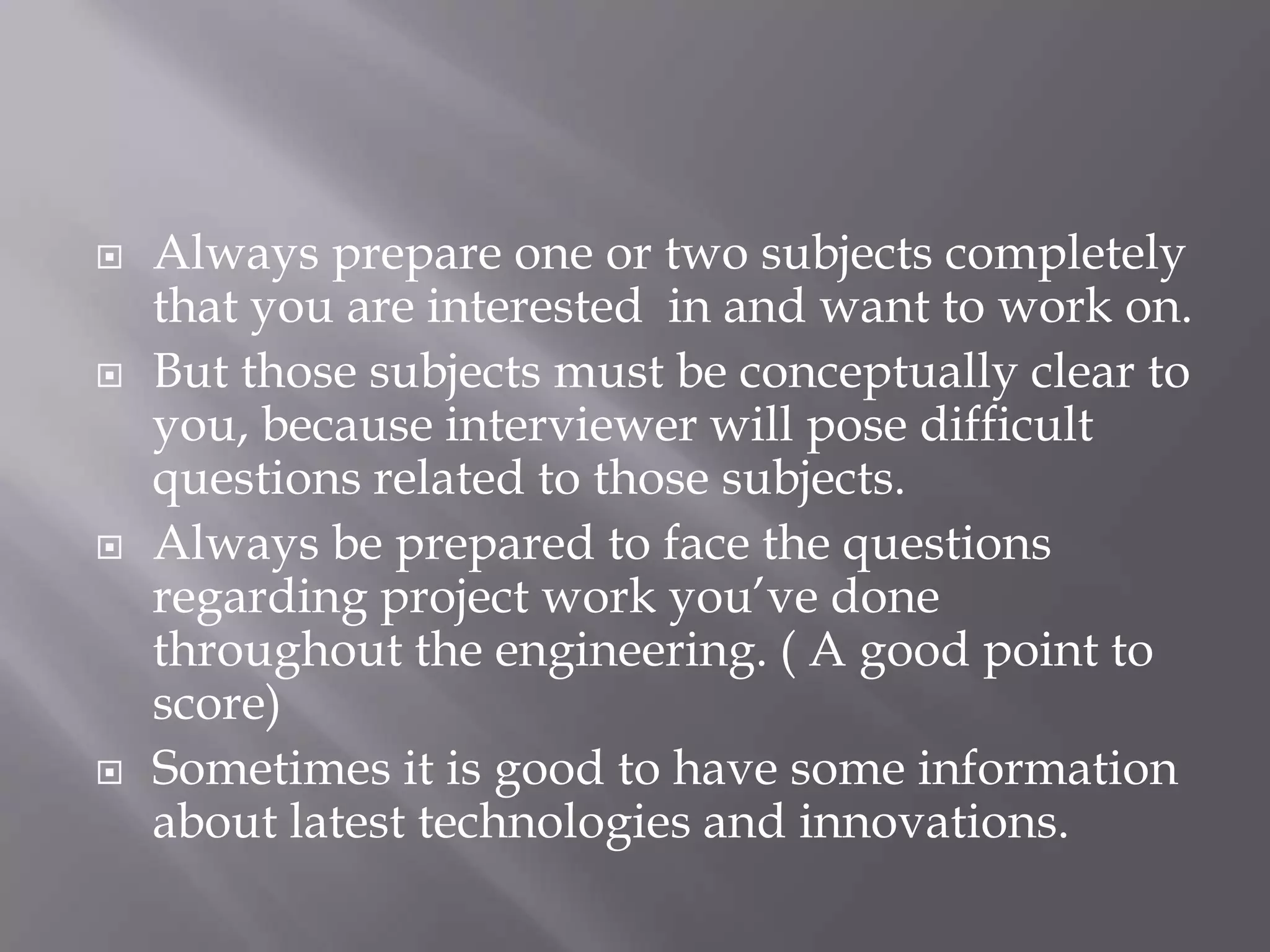  Always prepare one or two subjects completely
that you are interested in and want to work on.
 But those subjects must be conceptually clear to
you, because interviewer will pose difficult
questions related to those subjects.
 Always be prepared to face the questions
regarding project work you’ve done
throughout the engineering. ( A good point to
score)
 Sometimes it is good to have some information
about latest technologies and innovations.
 