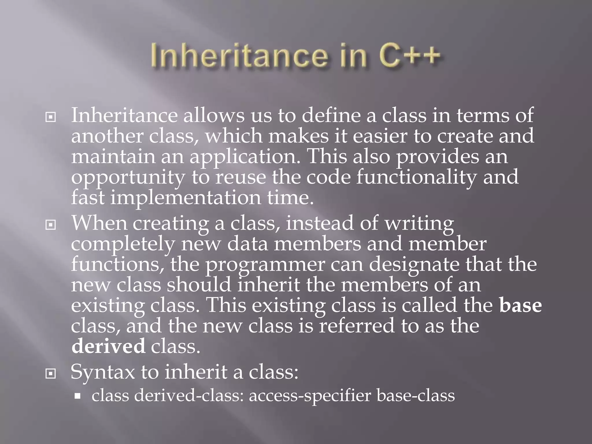  Inheritance allows us to define a class in terms of
another class, which makes it easier to create and
maintain an application. This also provides an
opportunity to reuse the code functionality and
fast implementation time.
 When creating a class, instead of writing
completely new data members and member
functions, the programmer can designate that the
new class should inherit the members of an
existing class. This existing class is called the base
class, and the new class is referred to as the
derived class.
 Syntax to inherit a class:
 class derived-class: access-specifier base-class
 