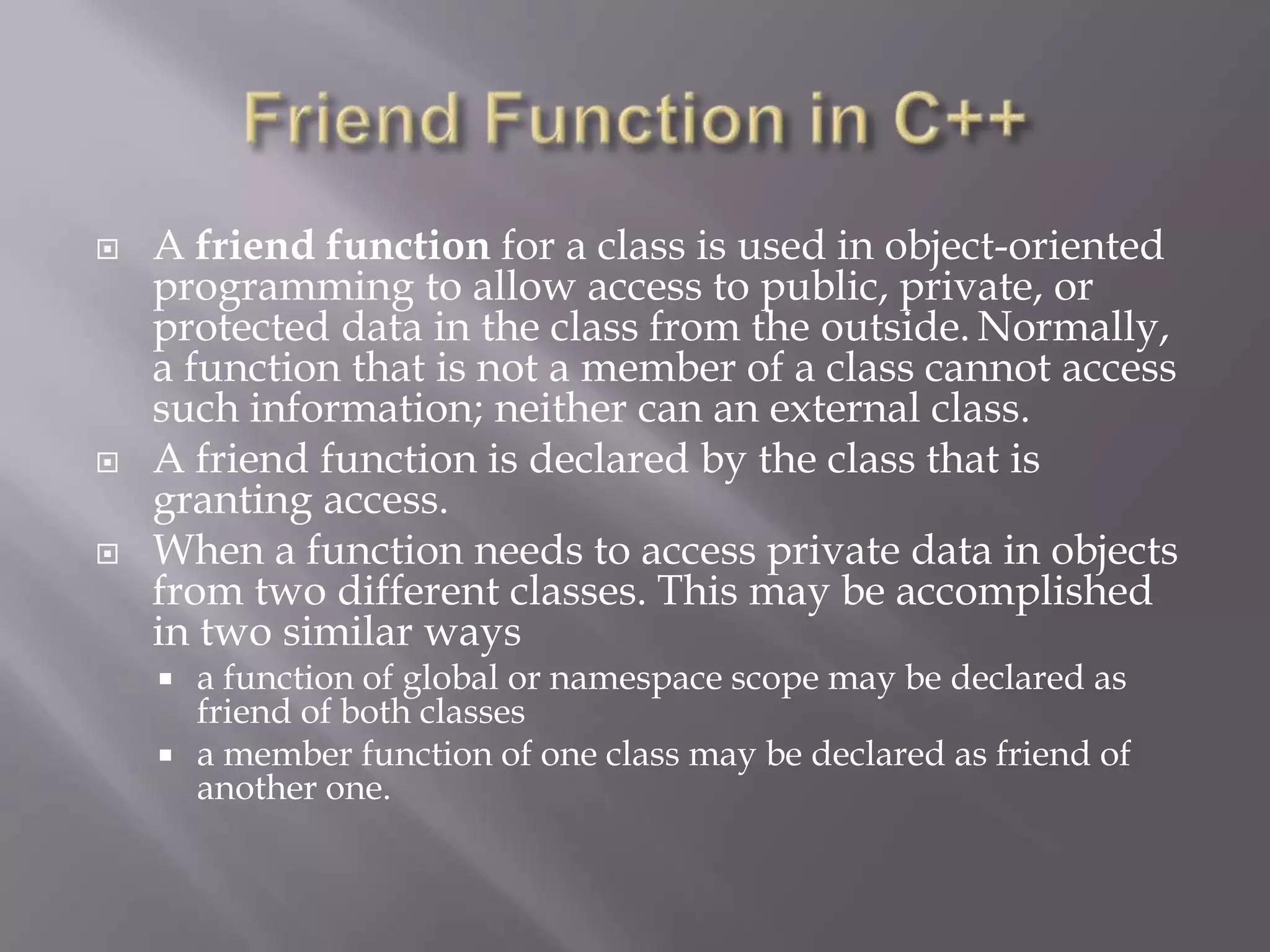  A friend function for a class is used in object-oriented
programming to allow access to public, private, or
protected data in the class from the outside. Normally,
a function that is not a member of a class cannot access
such information; neither can an external class.
 A friend function is declared by the class that is
granting access.
 When a function needs to access private data in objects
from two different classes. This may be accomplished
in two similar ways
 a function of global or namespace scope may be declared as
friend of both classes
 a member function of one class may be declared as friend of
another one.
 