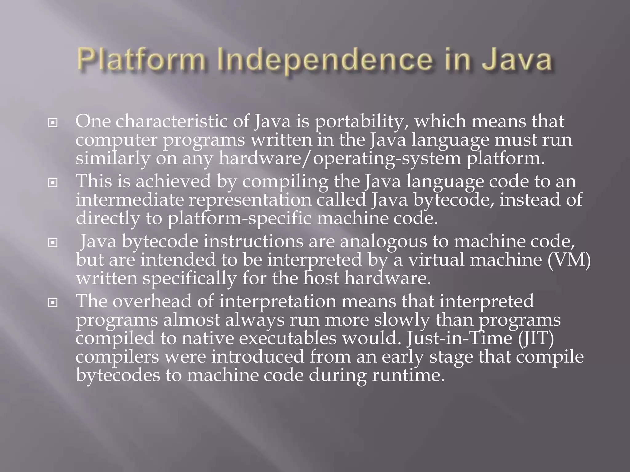  One characteristic of Java is portability, which means that
computer programs written in the Java language must run
similarly on any hardware/operating-system platform.
 This is achieved by compiling the Java language code to an
intermediate representation called Java bytecode, instead of
directly to platform-specific machine code.
 Java bytecode instructions are analogous to machine code,
but are intended to be interpreted by a virtual machine (VM)
written specifically for the host hardware.
 The overhead of interpretation means that interpreted
programs almost always run more slowly than programs
compiled to native executables would. Just-in-Time (JIT)
compilers were introduced from an early stage that compile
bytecodes to machine code during runtime.
 