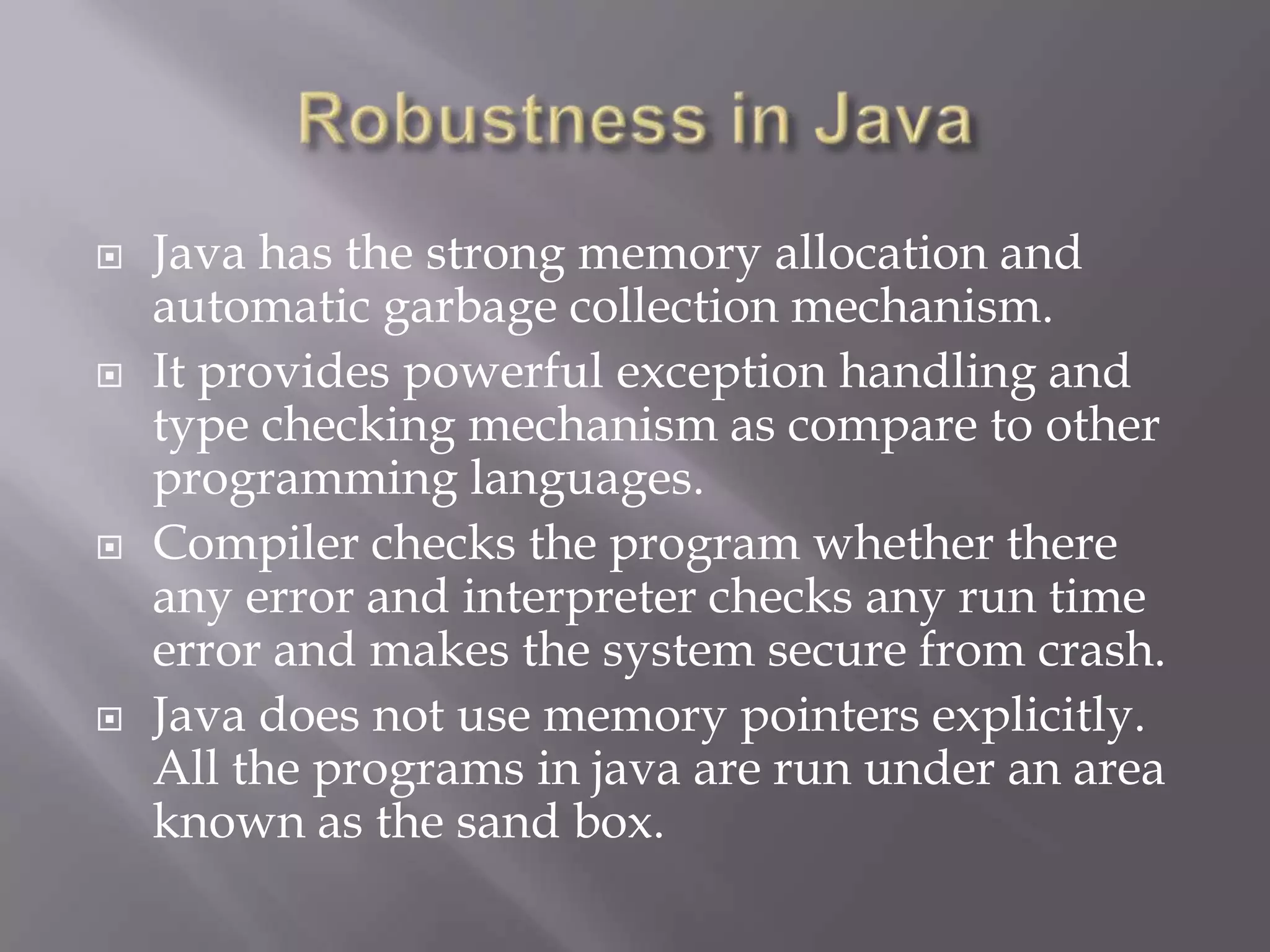  Java has the strong memory allocation and
automatic garbage collection mechanism.
 It provides powerful exception handling and
type checking mechanism as compare to other
programming languages.
 Compiler checks the program whether there
any error and interpreter checks any run time
error and makes the system secure from crash.
 Java does not use memory pointers explicitly.
All the programs in java are run under an area
known as the sand box.
 