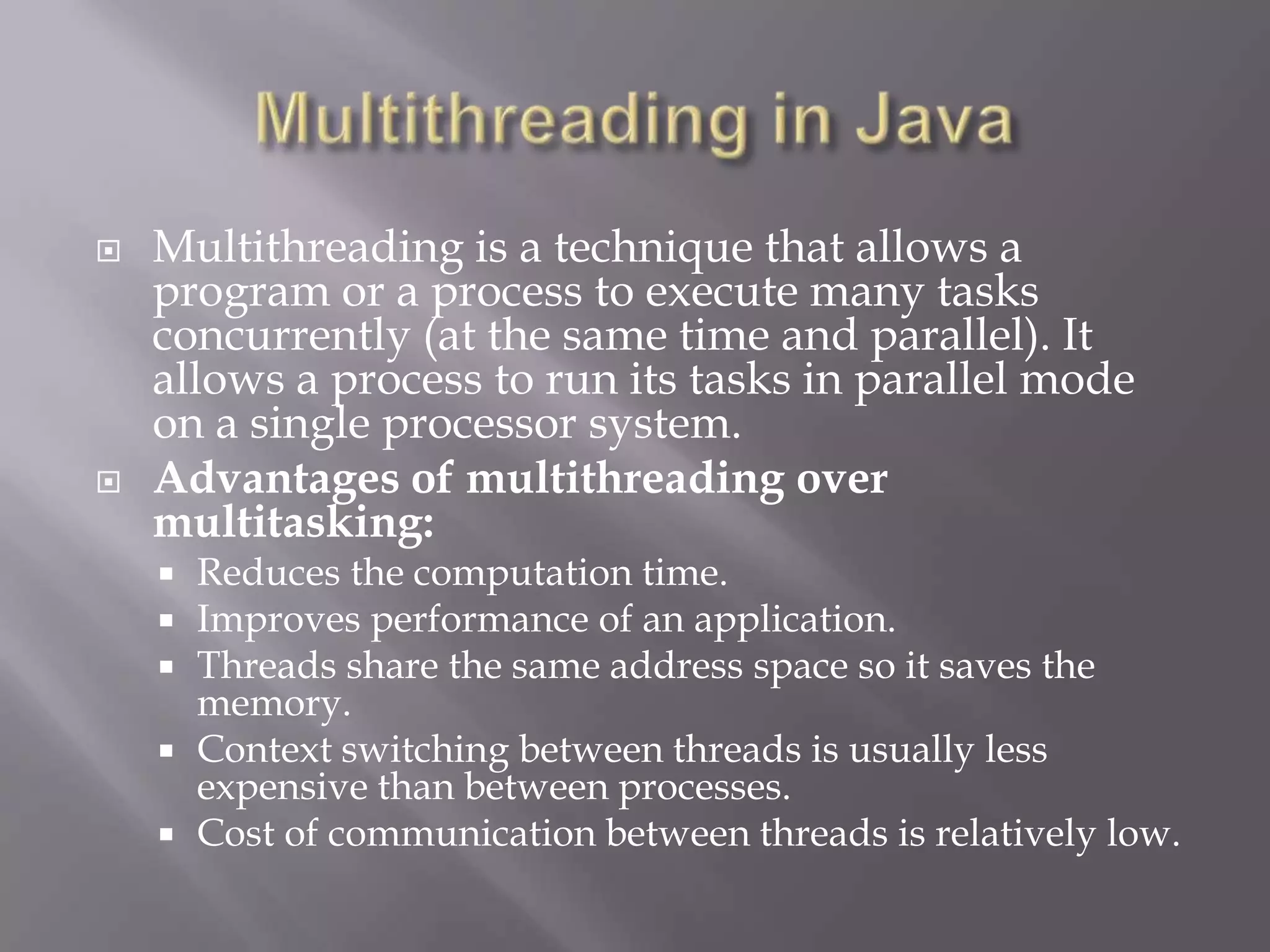  Multithreading is a technique that allows a
program or a process to execute many tasks
concurrently (at the same time and parallel). It
allows a process to run its tasks in parallel mode
on a single processor system.
 Advantages of multithreading over
multitasking:
 Reduces the computation time.
 Improves performance of an application.
 Threads share the same address space so it saves the
memory.
 Context switching between threads is usually less
expensive than between processes.
 Cost of communication between threads is relatively low.
 