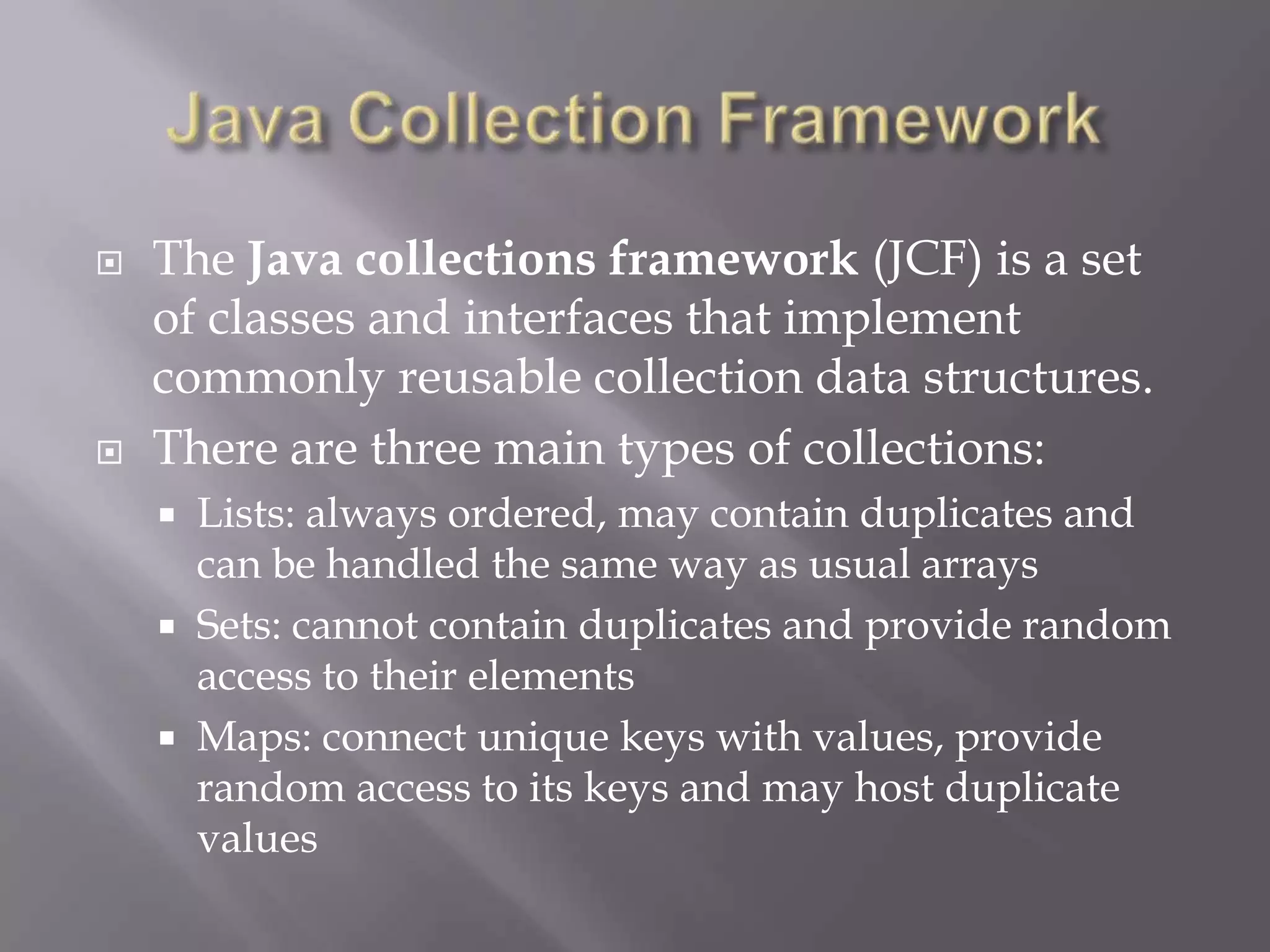  The Java collections framework (JCF) is a set
of classes and interfaces that implement
commonly reusable collection data structures.
 There are three main types of collections:
 Lists: always ordered, may contain duplicates and
can be handled the same way as usual arrays
 Sets: cannot contain duplicates and provide random
access to their elements
 Maps: connect unique keys with values, provide
random access to its keys and may host duplicate
values
 