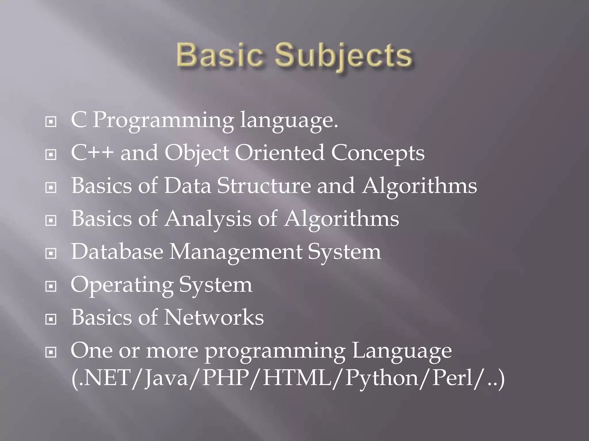  C Programming language.
 C++ and Object Oriented Concepts
 Basics of Data Structure and Algorithms
 Basics of Analysis of Algorithms
 Database Management System
 Operating System
 Basics of Networks
 One or more programming Language
(.NET/Java/PHP/HTML/Python/Perl/..)
 