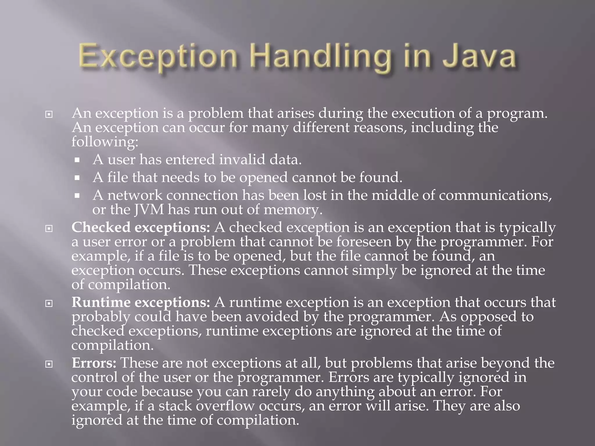  An exception is a problem that arises during the execution of a program.
An exception can occur for many different reasons, including the
following:
 A user has entered invalid data.
 A file that needs to be opened cannot be found.
 A network connection has been lost in the middle of communications,
or the JVM has run out of memory.
 Checked exceptions: A checked exception is an exception that is typically
a user error or a problem that cannot be foreseen by the programmer. For
example, if a file is to be opened, but the file cannot be found, an
exception occurs. These exceptions cannot simply be ignored at the time
of compilation.
 Runtime exceptions: A runtime exception is an exception that occurs that
probably could have been avoided by the programmer. As opposed to
checked exceptions, runtime exceptions are ignored at the time of
compilation.
 Errors: These are not exceptions at all, but problems that arise beyond the
control of the user or the programmer. Errors are typically ignored in
your code because you can rarely do anything about an error. For
example, if a stack overflow occurs, an error will arise. They are also
ignored at the time of compilation.
 