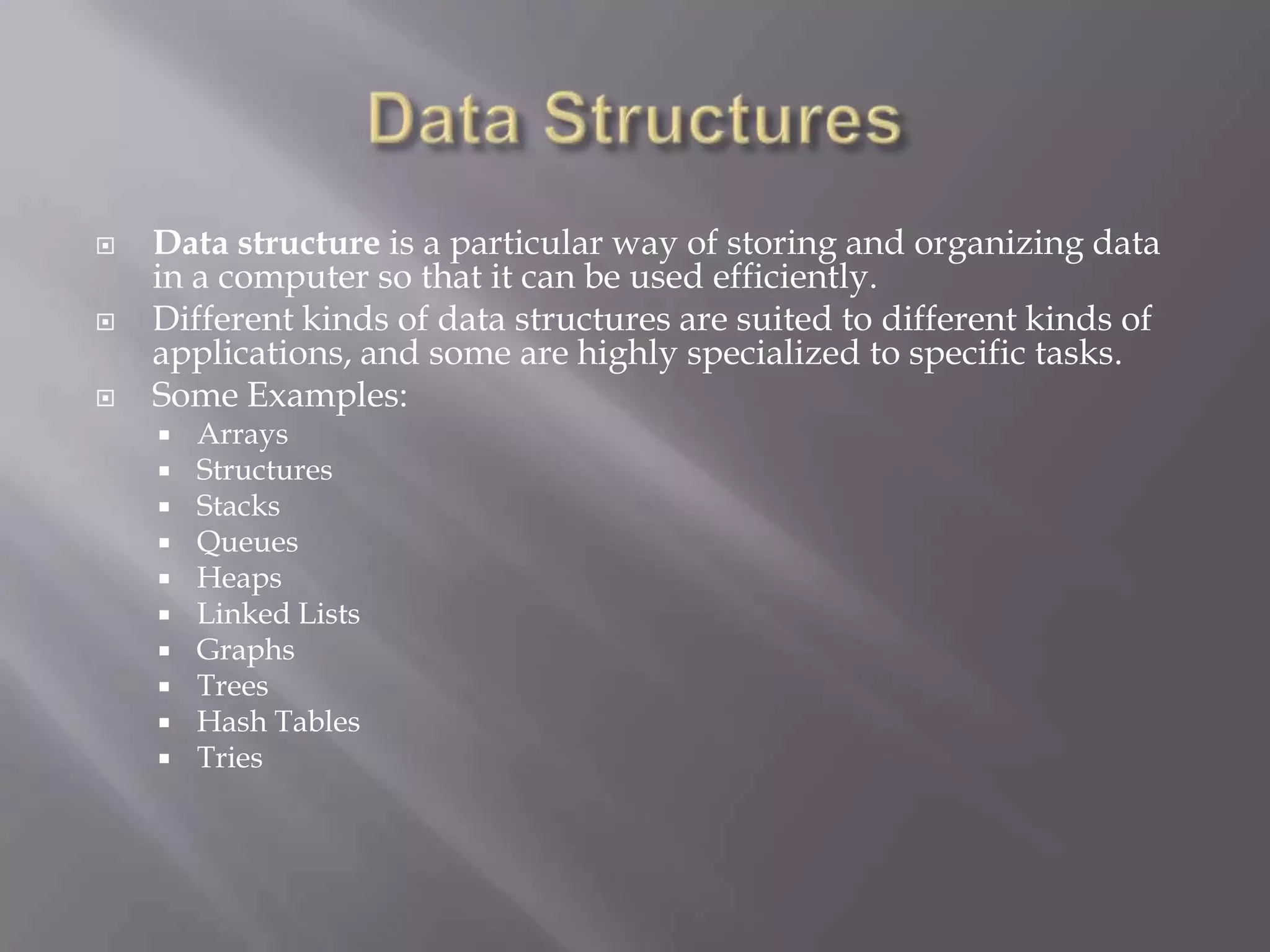  Data structure is a particular way of storing and organizing data
in a computer so that it can be used efficiently.
 Different kinds of data structures are suited to different kinds of
applications, and some are highly specialized to specific tasks.
 Some Examples:
 Arrays
 Structures
 Stacks
 Queues
 Heaps
 Linked Lists
 Graphs
 Trees
 Hash Tables
 Tries
 