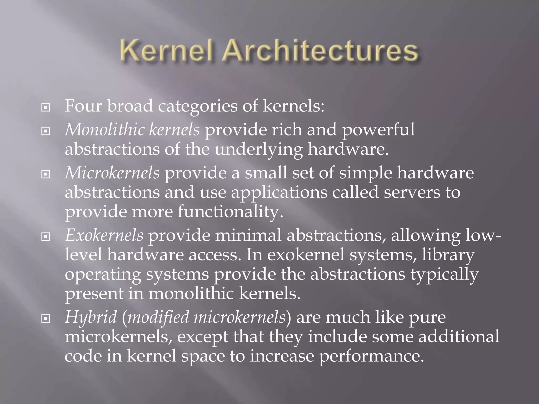  Four broad categories of kernels:
 Monolithic kernels provide rich and powerful
abstractions of the underlying hardware.
 Microkernels provide a small set of simple hardware
abstractions and use applications called servers to
provide more functionality.
 Exokernels provide minimal abstractions, allowing low-
level hardware access. In exokernel systems, library
operating systems provide the abstractions typically
present in monolithic kernels.
 Hybrid (modified microkernels) are much like pure
microkernels, except that they include some additional
code in kernel space to increase performance.
 