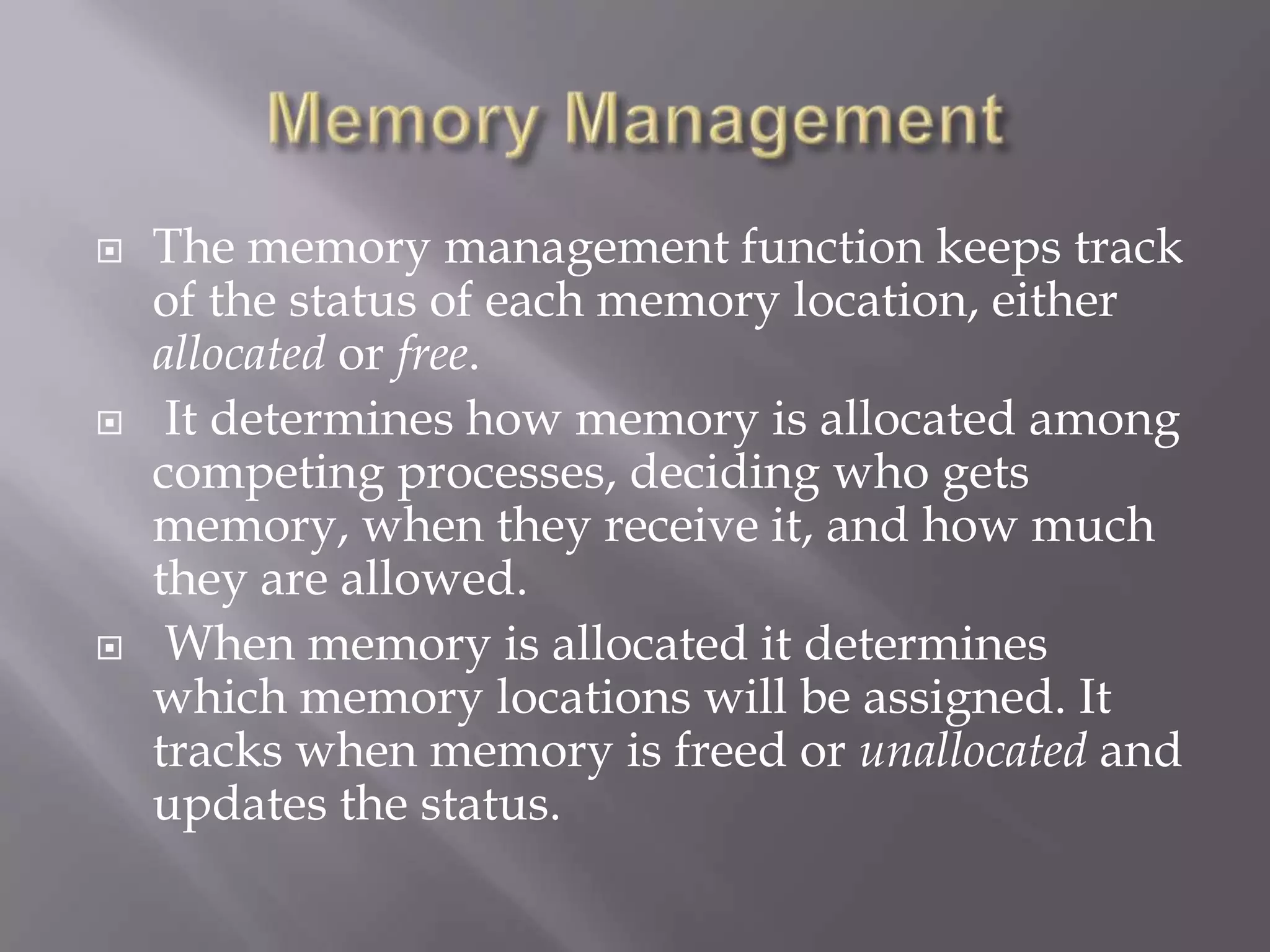 The memory management function keeps track
of the status of each memory location, either
allocated or free.
 It determines how memory is allocated among
competing processes, deciding who gets
memory, when they receive it, and how much
they are allowed.
 When memory is allocated it determines
which memory locations will be assigned. It
tracks when memory is freed or unallocated and
updates the status.
 