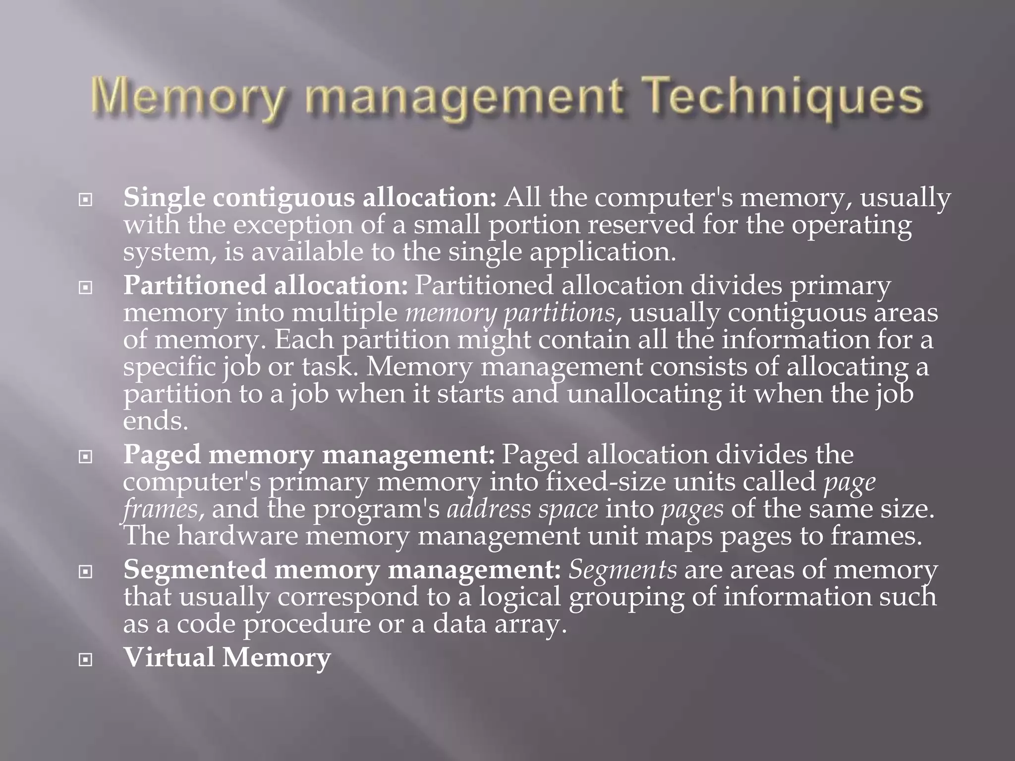  Single contiguous allocation: All the computer's memory, usually
with the exception of a small portion reserved for the operating
system, is available to the single application.
 Partitioned allocation: Partitioned allocation divides primary
memory into multiple memory partitions, usually contiguous areas
of memory. Each partition might contain all the information for a
specific job or task. Memory management consists of allocating a
partition to a job when it starts and unallocating it when the job
ends.
 Paged memory management: Paged allocation divides the
computer's primary memory into fixed-size units called page
frames, and the program's address space into pages of the same size.
The hardware memory management unit maps pages to frames.
 Segmented memory management: Segments are areas of memory
that usually correspond to a logical grouping of information such
as a code procedure or a data array.
 Virtual Memory
 