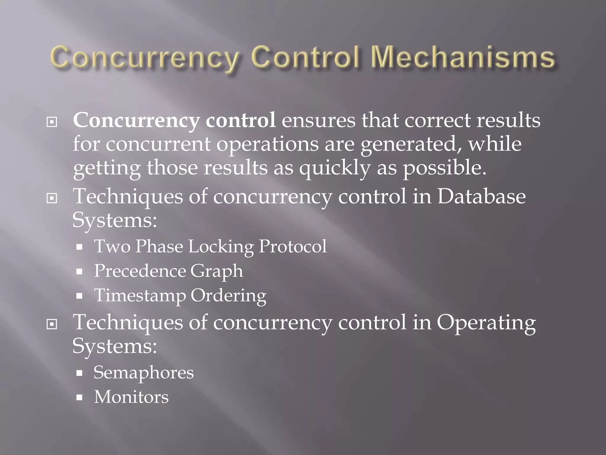  Concurrency control ensures that correct results
for concurrent operations are generated, while
getting those results as quickly as possible.
 Techniques of concurrency control in Database
Systems:
 Two Phase Locking Protocol
 Precedence Graph
 Timestamp Ordering
 Techniques of concurrency control in Operating
Systems:
 Semaphores
 Monitors
 