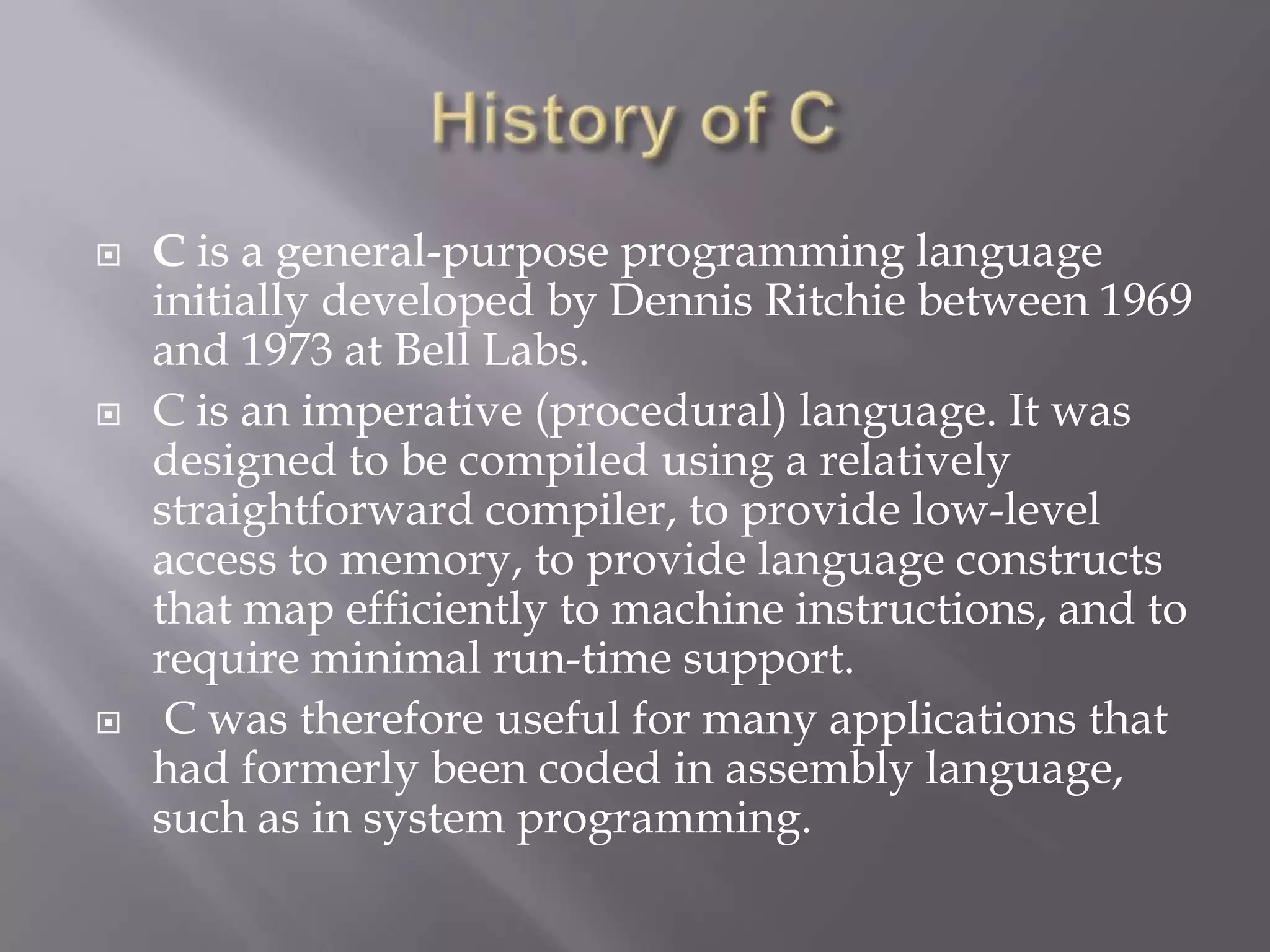  C is a general-purpose programming language
initially developed by Dennis Ritchie between 1969
and 1973 at Bell Labs.
 C is an imperative (procedural) language. It was
designed to be compiled using a relatively
straightforward compiler, to provide low-level
access to memory, to provide language constructs
that map efficiently to machine instructions, and to
require minimal run-time support.
 C was therefore useful for many applications that
had formerly been coded in assembly language,
such as in system programming.
 