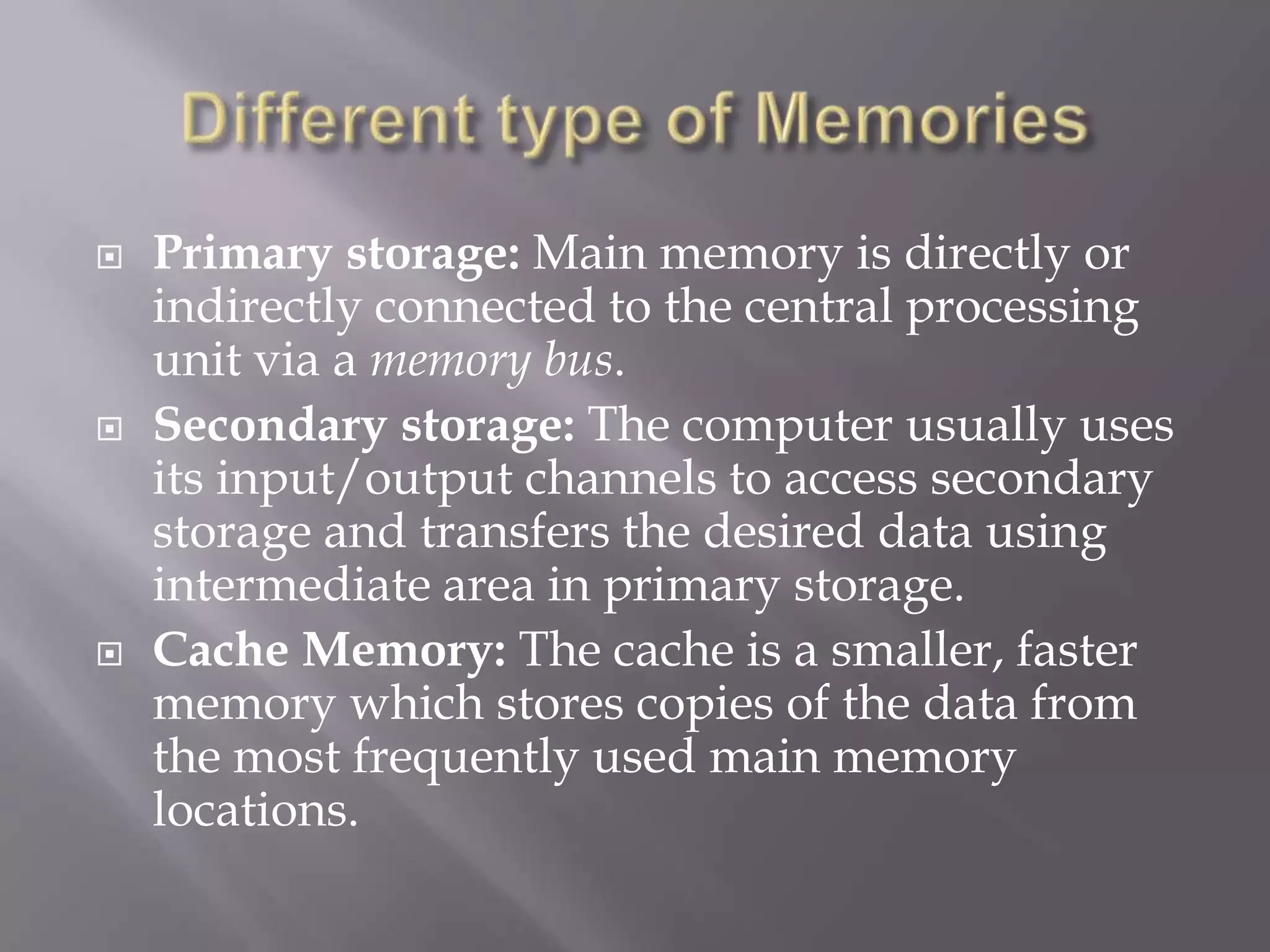  Primary storage: Main memory is directly or
indirectly connected to the central processing
unit via a memory bus.
 Secondary storage: The computer usually uses
its input/output channels to access secondary
storage and transfers the desired data using
intermediate area in primary storage.
 Cache Memory: The cache is a smaller, faster
memory which stores copies of the data from
the most frequently used main memory
locations.
 