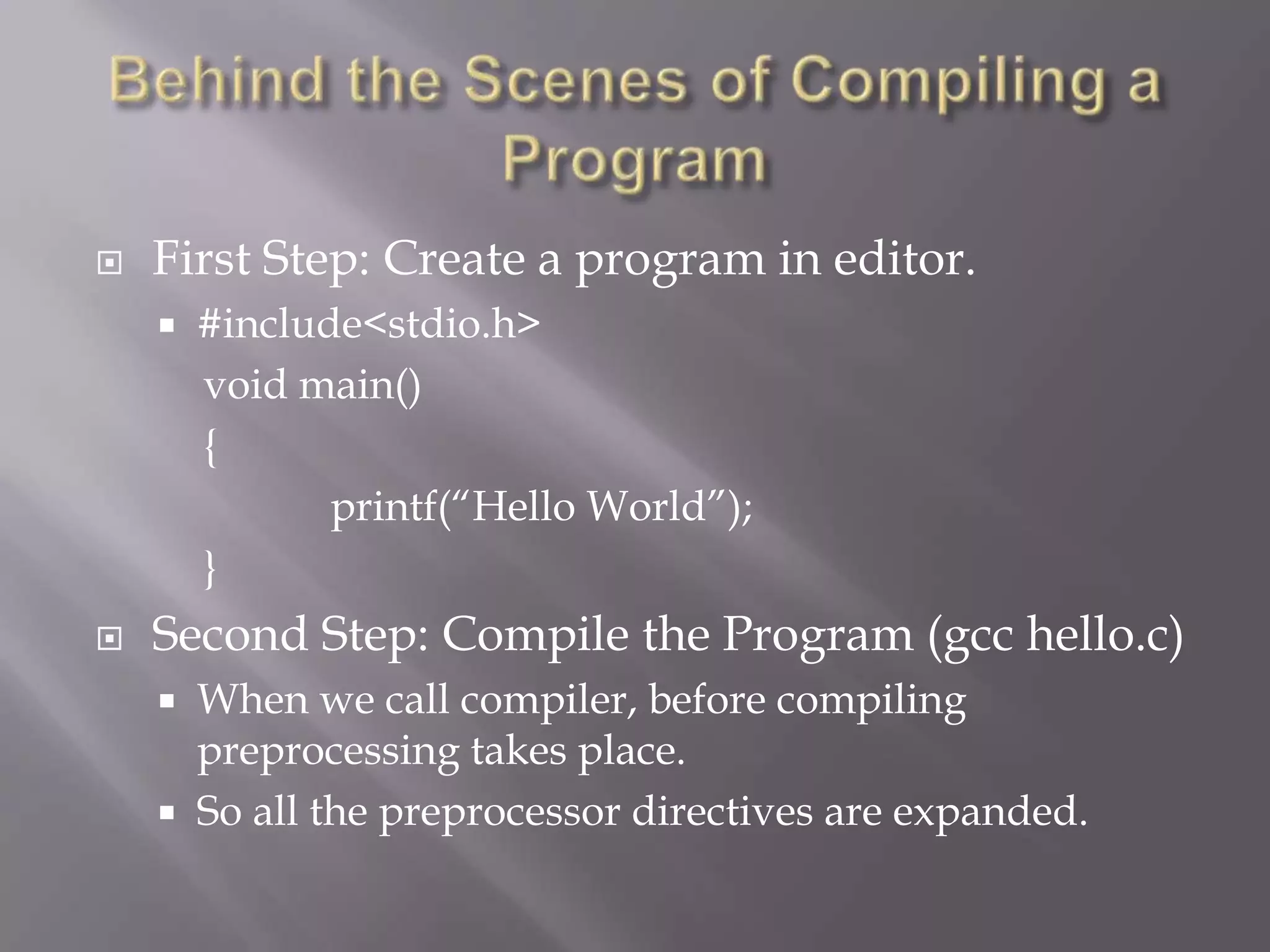  First Step: Create a program in editor.
 #include<stdio.h>
void main()
{
printf(―Hello World‖);
}
 Second Step: Compile the Program (gcc hello.c)
 When we call compiler, before compiling
preprocessing takes place.
 So all the preprocessor directives are expanded.
 