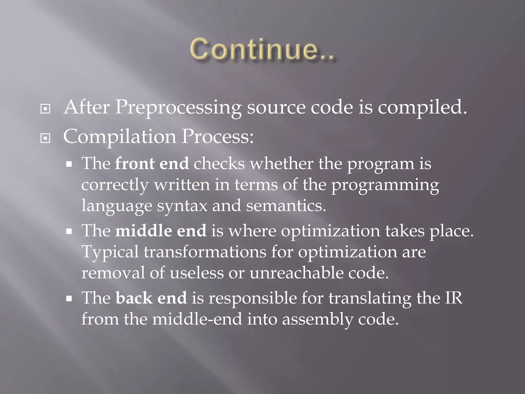  After Preprocessing source code is compiled.
 Compilation Process:
 The front end checks whether the program is
correctly written in terms of the programming
language syntax and semantics.
 The middle end is where optimization takes place.
Typical transformations for optimization are
removal of useless or unreachable code.
 The back end is responsible for translating the IR
from the middle-end into assembly code.
 