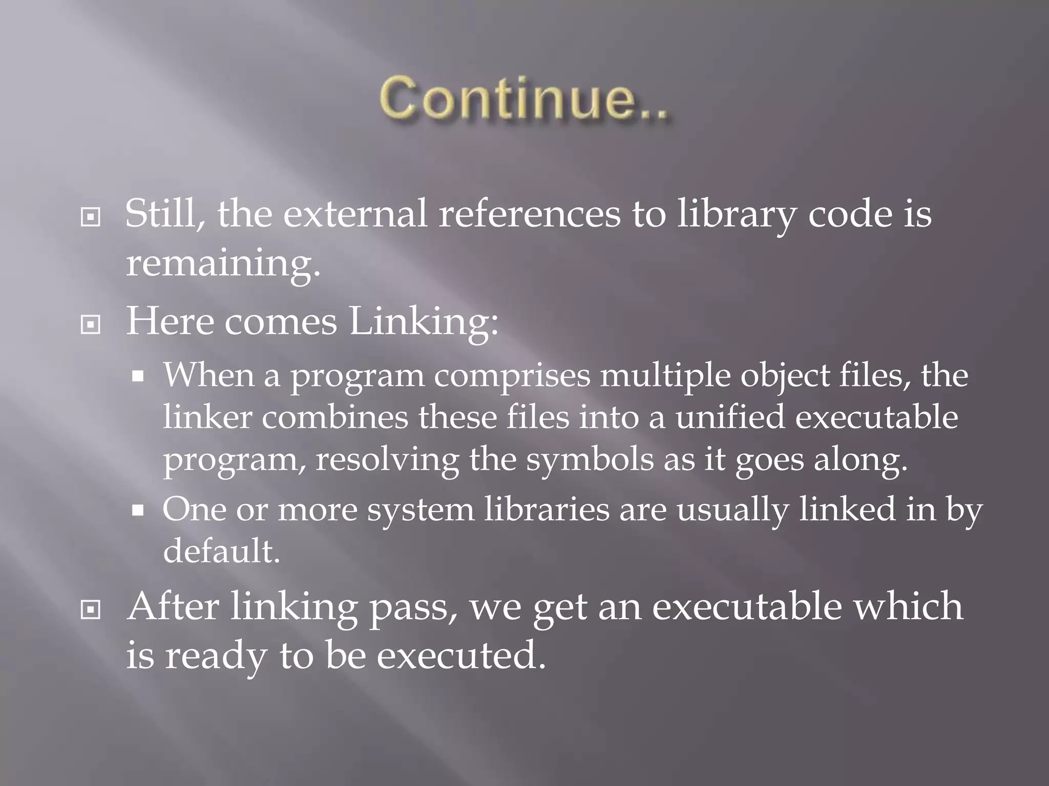  Still, the external references to library code is
remaining.
 Here comes Linking:
 When a program comprises multiple object files, the
linker combines these files into a unified executable
program, resolving the symbols as it goes along.
 One or more system libraries are usually linked in by
default.
 After linking pass, we get an executable which
is ready to be executed.
 