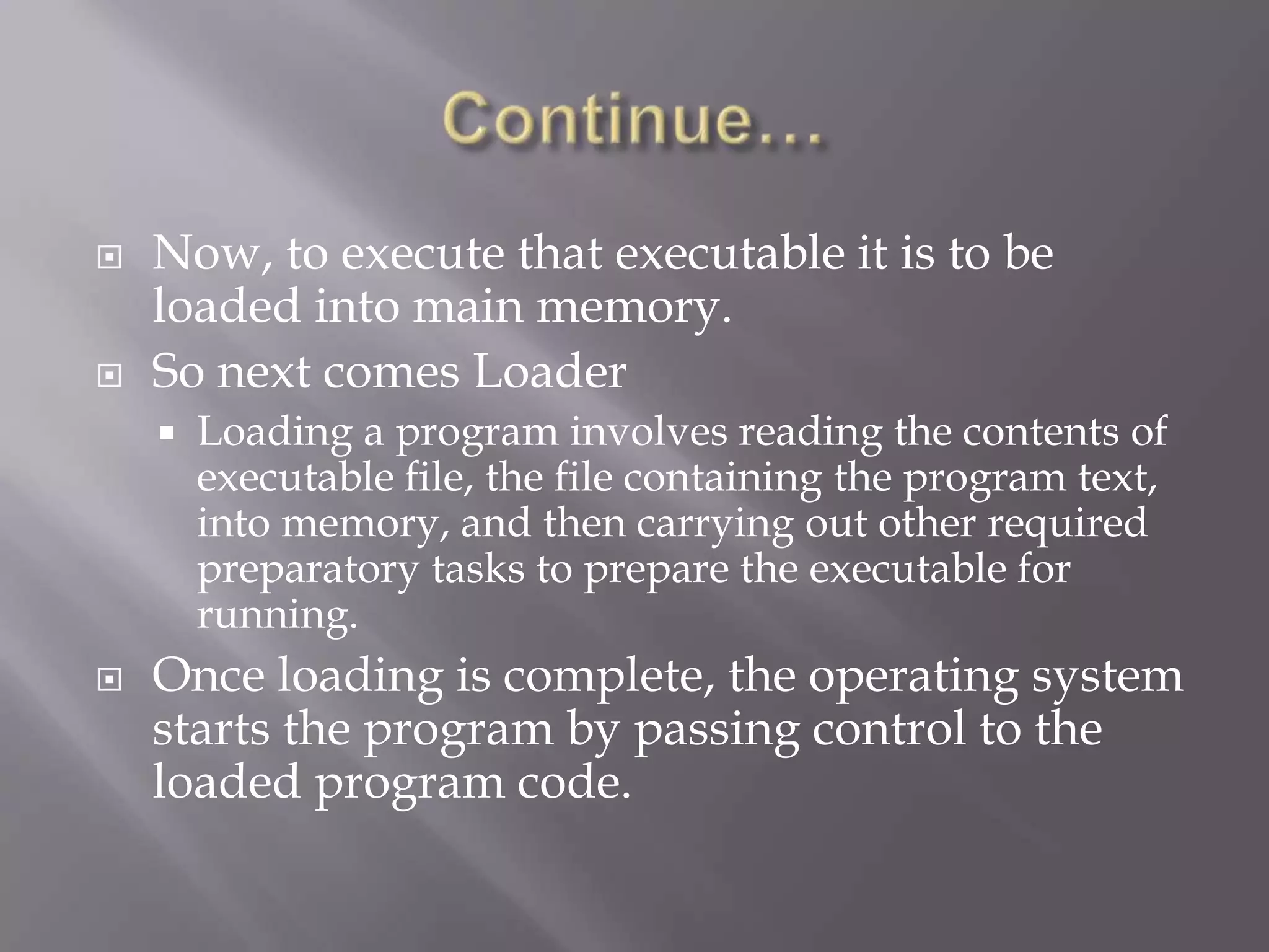  Now, to execute that executable it is to be
loaded into main memory.
 So next comes Loader
 Loading a program involves reading the contents of
executable file, the file containing the program text,
into memory, and then carrying out other required
preparatory tasks to prepare the executable for
running.
 Once loading is complete, the operating system
starts the program by passing control to the
loaded program code.
 