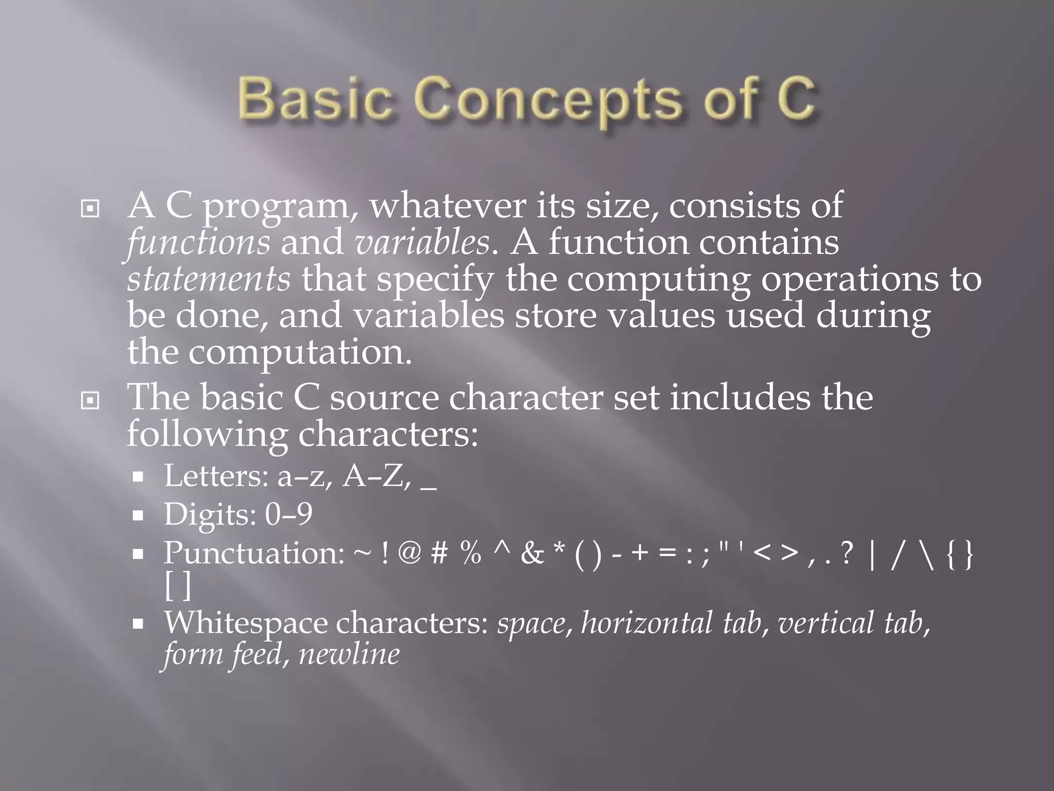  A C program, whatever its size, consists of
functions and variables. A function contains
statements that specify the computing operations to
be done, and variables store values used during
the computation.
 The basic C source character set includes the
following characters:
 Letters: a–z, A–Z, _
 Digits: 0–9
 Punctuation: ~ ! @ # % ^ & * ( ) - + = : ; " ' < > , . ? | /  { }
[ ]
 Whitespace characters: space, horizontal tab, vertical tab,
form feed, newline
 