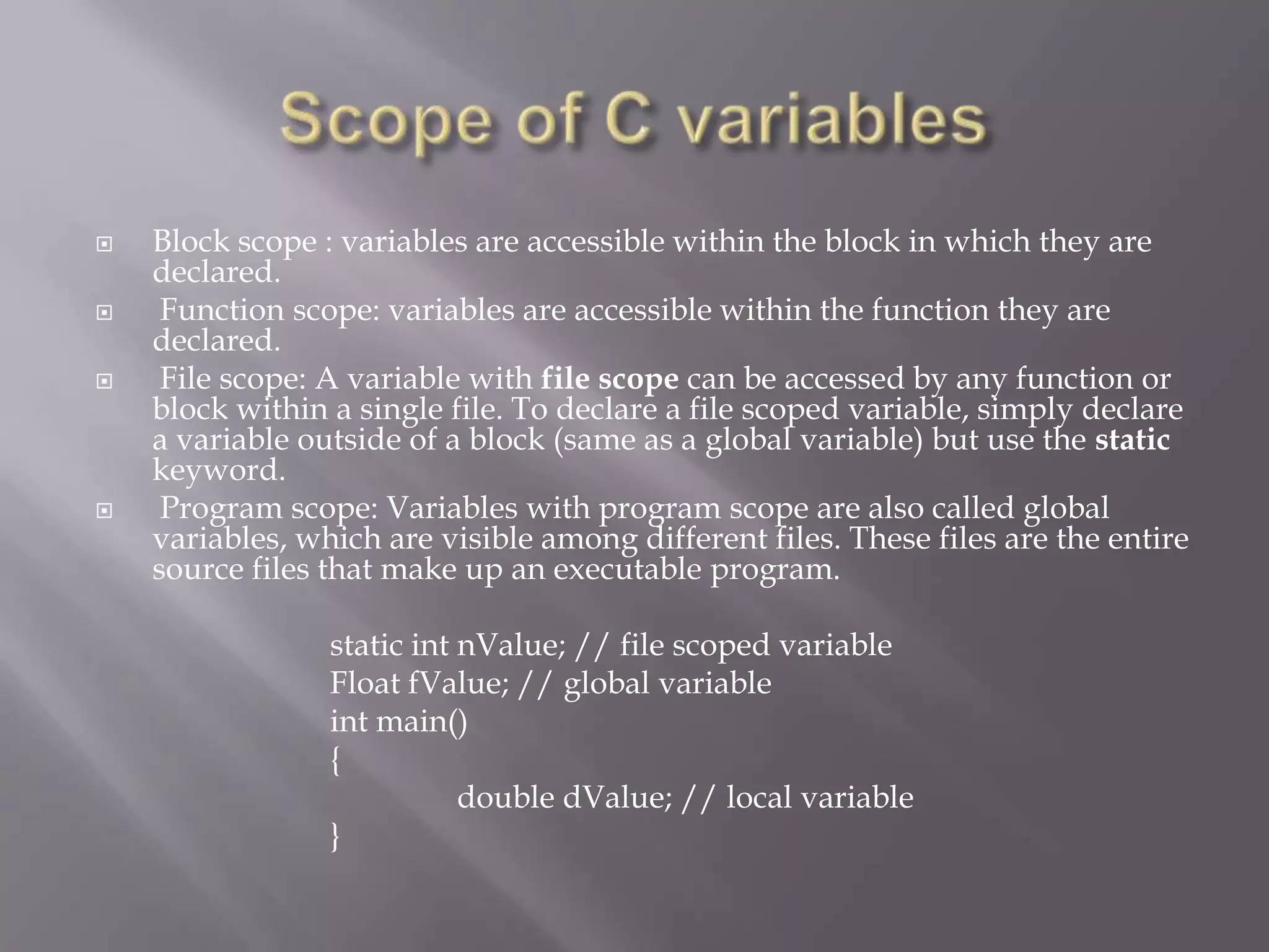  Block scope : variables are accessible within the block in which they are
declared.
 Function scope: variables are accessible within the function they are
declared.
 File scope: A variable with file scope can be accessed by any function or
block within a single file. To declare a file scoped variable, simply declare
a variable outside of a block (same as a global variable) but use the static
keyword.
 Program scope: Variables with program scope are also called global
variables, which are visible among different files. These files are the entire
source files that make up an executable program.
static int nValue; // file scoped variable
Float fValue; // global variable
int main()
{
double dValue; // local variable
}
 