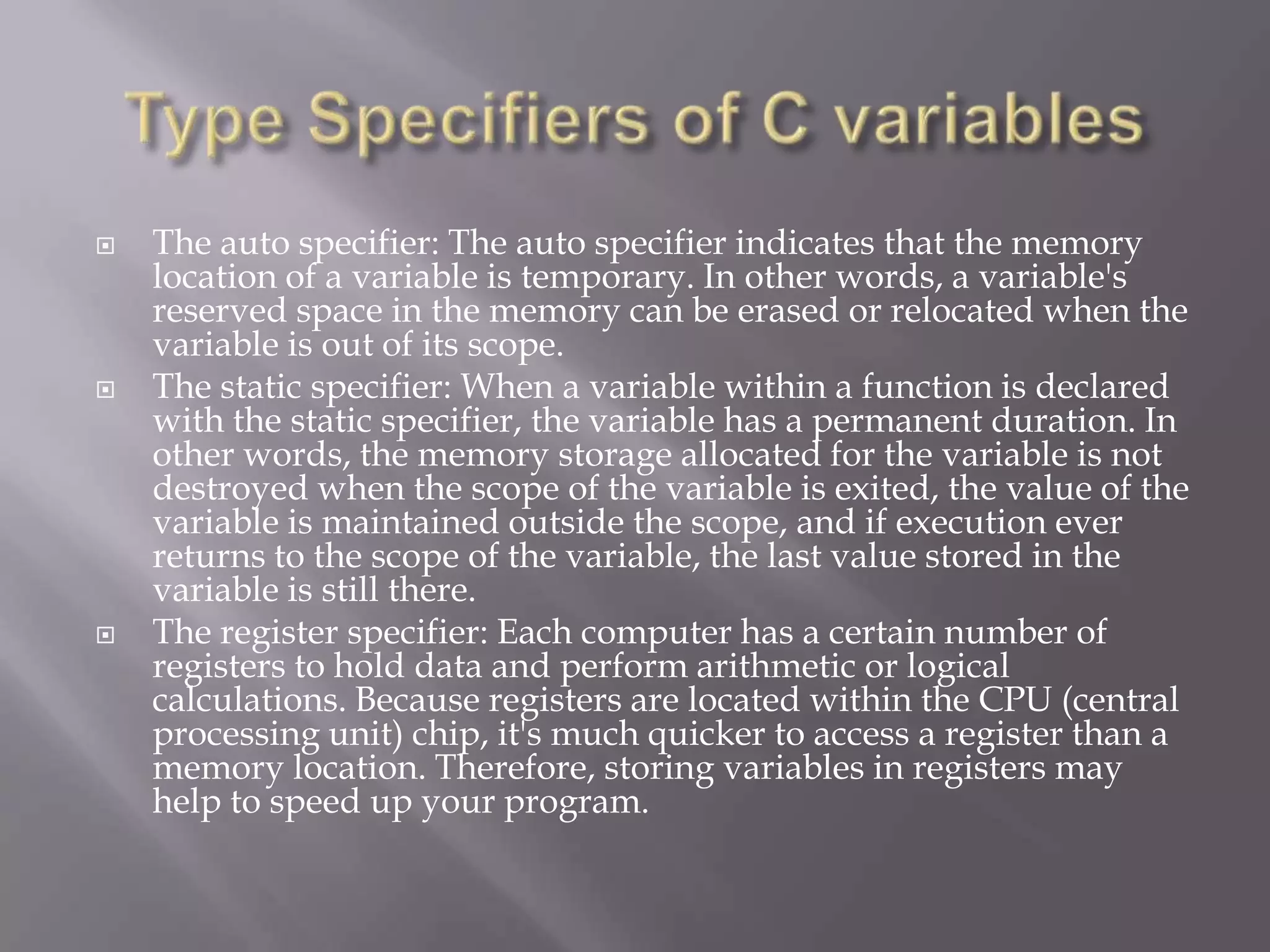  The auto specifier: The auto specifier indicates that the memory
location of a variable is temporary. In other words, a variable's
reserved space in the memory can be erased or relocated when the
variable is out of its scope.
 The static specifier: When a variable within a function is declared
with the static specifier, the variable has a permanent duration. In
other words, the memory storage allocated for the variable is not
destroyed when the scope of the variable is exited, the value of the
variable is maintained outside the scope, and if execution ever
returns to the scope of the variable, the last value stored in the
variable is still there.
 The register specifier: Each computer has a certain number of
registers to hold data and perform arithmetic or logical
calculations. Because registers are located within the CPU (central
processing unit) chip, it's much quicker to access a register than a
memory location. Therefore, storing variables in registers may
help to speed up your program.
 