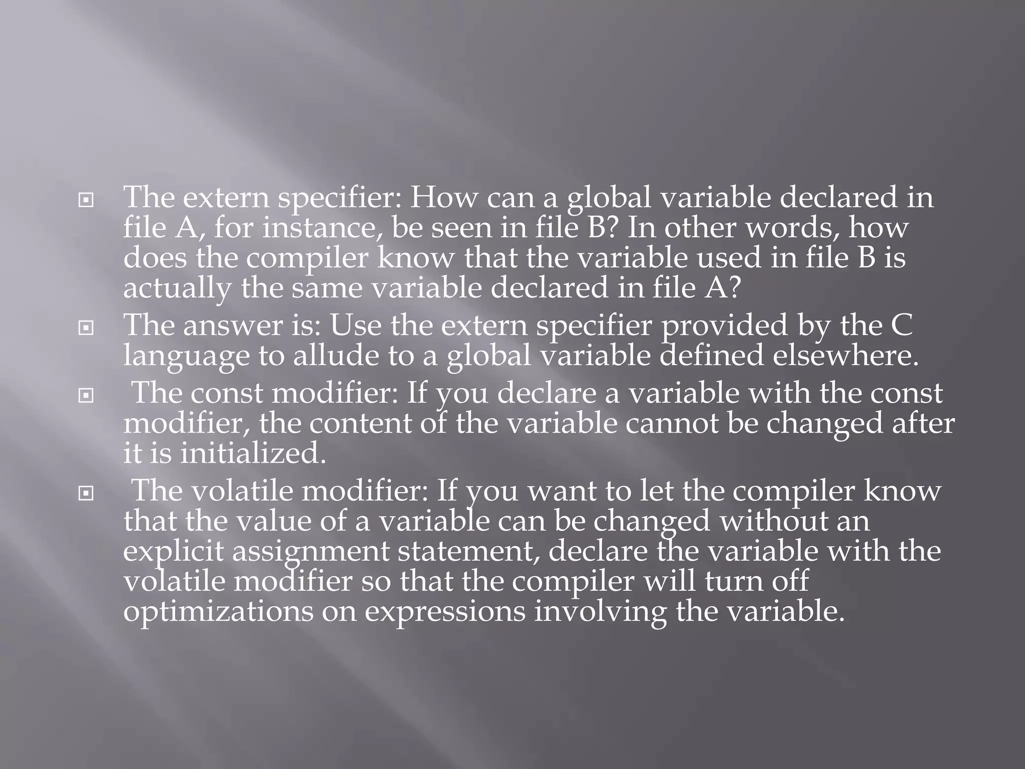  The extern specifier: How can a global variable declared in
file A, for instance, be seen in file B? In other words, how
does the compiler know that the variable used in file B is
actually the same variable declared in file A?
 The answer is: Use the extern specifier provided by the C
language to allude to a global variable defined elsewhere.
 The const modifier: If you declare a variable with the const
modifier, the content of the variable cannot be changed after
it is initialized.
 The volatile modifier: If you want to let the compiler know
that the value of a variable can be changed without an
explicit assignment statement, declare the variable with the
volatile modifier so that the compiler will turn off
optimizations on expressions involving the variable.
 