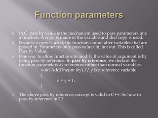  In C, pass by value is the mechanism used to pass parameters into
a function. A copy is made of the variable and that copy is used.
 Because a copy is used, the function cannot alter variables that are
passed in. Parameters only pass values in, not out. This is called
Pass by Value.
 One way to allow functions to modify the value of argument is by
using pass by reference. In pass by reference, we declare the
function parameters as references rather than normal variables:
void AddOne(int &y) // y is a reference variable
{
y = y + 1;
}
 The above pass by reference concept is valid in C++. So how to
pass by reference in C?
 