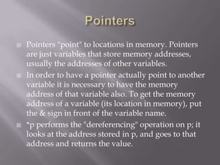  Pointers "point" to locations in memory. Pointers
are just variables that store memory addresses,
usually the addresses of other variables.
 In order to have a pointer actually point to another
variable it is necessary to have the memory
address of that variable also. To get the memory
address of a variable (its location in memory), put
the & sign in front of the variable name.
 *p performs the "dereferencing" operation on p; it
looks at the address stored in p, and goes to that
address and returns the value.
 