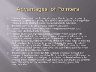  Pointers allow you to implement sharing without copying i.e. pass by
reference v/s pass by copying. This allows a tremendous advantage when
you are passing around big arrays as arguments to functions.
 Pointers allow us to use dynamic memory allocation.
 Pointers obviously give us the ability to implement complex data
structures like linked lists, trees, etc.
 Pointers allow ease of programming, especially when dealing with
strings. This is due to the fact that a pointer increment will move by the
size of the pointee i.e. easy coding to increment to the next memory
location of an array, without worrying about how many bytes to move for
each data type. I.e. a pointer to a char will move the pointer by a byte,
pointer to an int, by the size of the int, etc. NOTE that this is important
because you do not have to worry about the size of the data types which
can vary on different architectures.
 Pointers allow us to resize the data structure whenever needed. For
example, if you have an array of size 10, it cannot be resized. But, an array
created out of malloc and assigned to a pointer can be resized easily by
creating a new memory area through malloc and copying the old contents
over. This ability is very important in implementing sparse data
structures also.
 