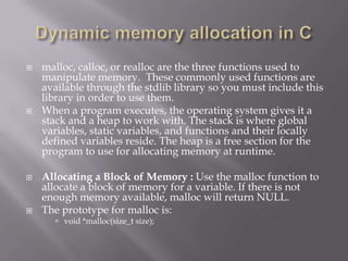  malloc, calloc, or realloc are the three functions used to
manipulate memory. These commonly used functions are
available through the stdlib library so you must include this
library in order to use them.
 When a program executes, the operating system gives it a
stack and a heap to work with. The stack is where global
variables, static variables, and functions and their locally
defined variables reside. The heap is a free section for the
program to use for allocating memory at runtime.
 Allocating a Block of Memory : Use the malloc function to
allocate a block of memory for a variable. If there is not
enough memory available, malloc will return NULL.
 The prototype for malloc is:
 void *malloc(size_t size);
 