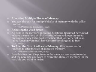  Allocating Multiple Blocks of Memory
 You can also ask for multiple blocks of memory with the calloc
function:
 void *calloc(size_t num, size_t size);
 Releasing the Used Space
 All calls to the memory allocating functions discussed here, need
to have the memory explicitly freed when no longer in use to
prevent memory leaks. Just remember that for every call to an
*alloc function you must have a corresponding call to free.
 free(ptr);
 To Alter the Size of Allocated Memory: We can use realloc
function to alter the size of allocated memory.
 void *realloc(void *ptr, size_t size);
 Pass this function the pointer to the memory you want to resize
and the new size you want to resize the allocated memory for the
variable you want to resize.
 