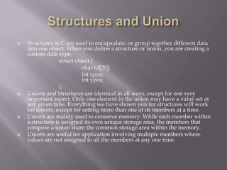  Structures in C are used to encapsulate, or group together different data
into one object. When you define a structure or union, you are creating a
custom data type.
struct object {
char id[20];
int xpos;
int ypos;
};
 Unions and Structures are identical in all ways, except for one very
important aspect. Only one element in the union may have a value set at
any given time. Everything we have shown you for structures will work
for unions, except for setting more than one of its members at a time.
 Unions are mainly used to conserve memory. While each member within
a structure is assigned its own unique storage area, the members that
compose a union share the common storage area within the memory.
 Unions are useful for application involving multiple members where
values are not assigned to all the members at any one time.
 